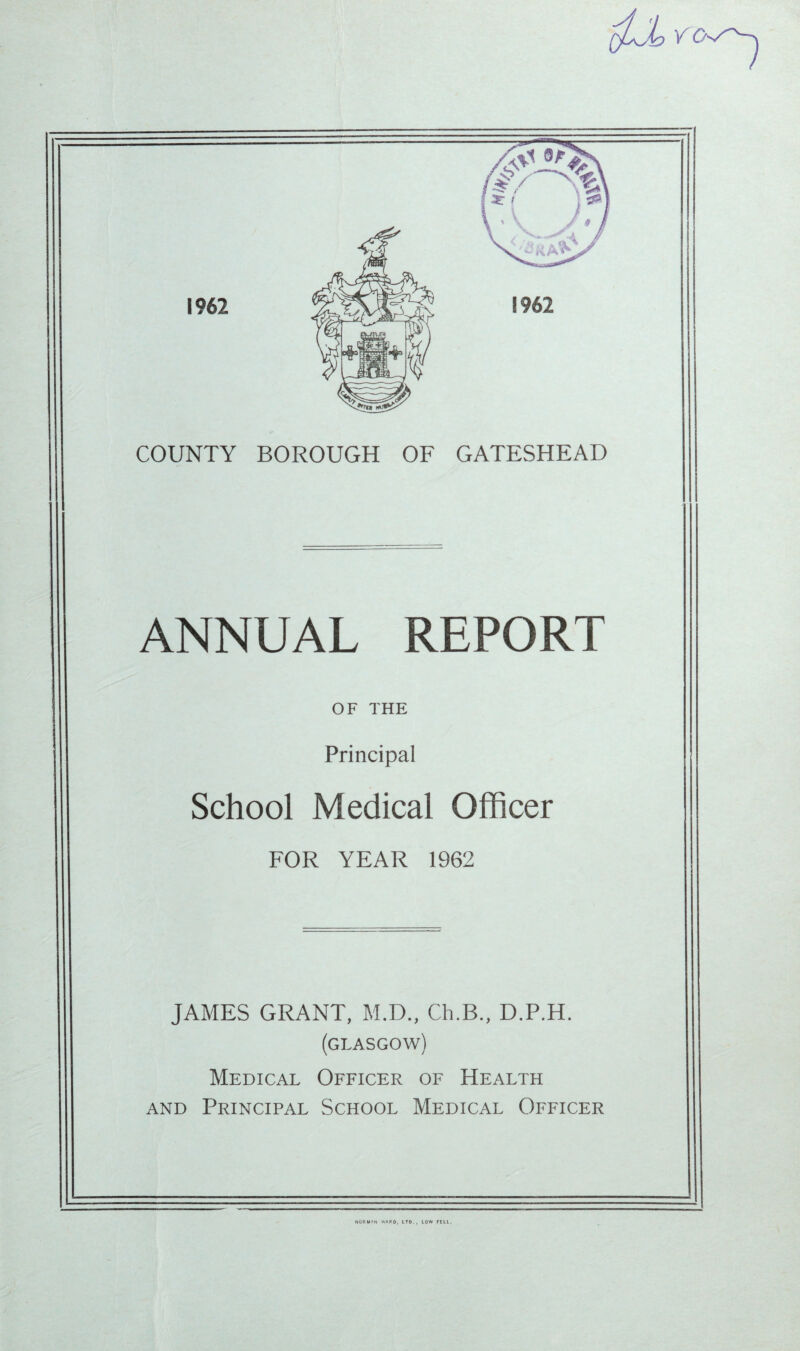 COUNTY BOROUGH OF GATESHEAD ANNUAL REPORT OF THE Principal School Medical Officer FOR YEAR 1962 JAMES GRANT, M.D., Ch.B., D.P.H. (GLASGOW) Medical Officer of Health and Principal School Medical Officer NORM»N WARD, LTD., LOW FEU.