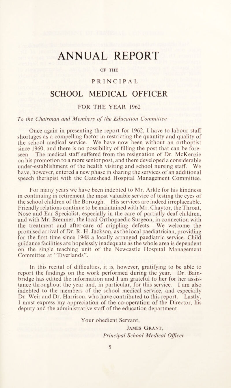 ANNUAL REPORT OF THE PRINCIPAL SCHOOL MEDICAL OFFICER FOR THE YEAR 1962 To the Chairman and Members of the Education Committee Once again in presenting the report for 1962, 1 have to labour staff shortages as a compelling factor in restricting the quantity and quality of the school medical service. We have now been without an orthoptist since 1960, and there is no possibility of filling the post that can be fore- seen. The medical staff suffered from the resignation of Dr. McKenzie on his promotion to a more senior post, and there developed a considerable under-establishment of the health visiting and school nursing staff. We have, however, entered a new phase in sharing the services of an additional speech therapist with the Gateshead Hospital Management Committee. For many years we have been indebted to Mr. Arkle for his kindness in continuing in retirement the most valuable service of testing the eyes of the school children of the Borough. His services are indeed irreplaceable. Friendly relations continue to be maintained with Mr. Chaytor, the Throat, Nose and Ear Specialist, especially in the care of partially deaf children, and with Mr. Bremner, the local Orthopaedic Surgeon, in connection with the treatment and after-care of crippling defects. We welcome the promised arrival of Dr. R. H. Jackson, as the local paediatrician, providing for the first time since 1948 a locally arranged paediatric service. Child guidance facilities are hopelessly inadequate as the whole area is dependent on the single teaching unit of the Newcastle Hospital Management Committee at “Tiverlands”. In this recital of difficulties, it is, however, gratifying to be able to report the findings on the work performed during the year. Dr. Bain- bridge has edited the information and I am grateful to her for her assis- tance throughout the year and, in particular, for this service. I am also indebted to the members of the school medical service, and especially Dr. Weir and Dr. Harrison, who have contributed to this report. Lastly, I must express my appreciation of the co-operation of the Director, his deputy and the administrative staff of the education department. Your obedient Servant, James Grant, Principal School Medical Officer