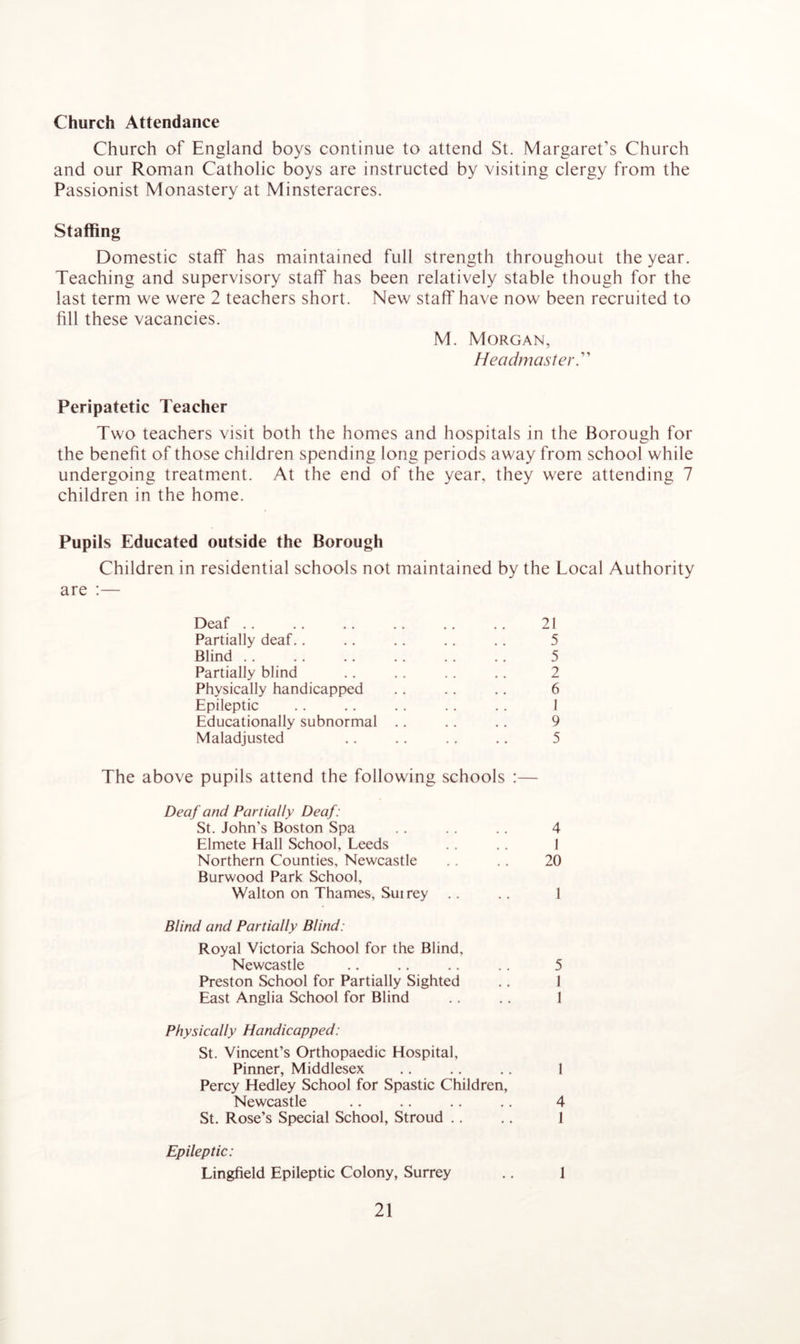 Church Attendance Church of England boys continue to attend St. Margaret’s Church and our Roman Catholic boys are instructed by visiting clergy from the Passionist Monastery at Minsteracres. Staffing Domestic staff has maintained full strength throughout the year. Teaching and supervisory staff has been relatively stable though for the last term we were 2 teachers short. New staff have now been recruited to fill these vacancies. M. Morgan, Headmaster.” Peripatetic Teacher Two teachers visit both the homes and hospitals in the Borough for the benefit of those children spending long periods away from school while undergoing treatment. At the end of the year, they were attending 7 children in the home. Pupils Educated outside the Borough Children in residential schools not maintained by the Local Authority are :— Deaf 21 Partially deaf.. .. .. .. .. 5 Blind .. .. .. .. .. .. 5 Partially blind .. .. . . .. 2 Physically handicapped .. .. .. 6 Epileptic .. .. .. .. .. 1 Educationally subnormal .. .. .. 9 Maladjusted .. .. .. .. 5 The above pupils attend the following schools :— Deaf and Partially Deaf: St. John’s Boston Spa .. .. .. 4 Elmete Hall School, Leeds .. .. 1 Northern Counties, Newcastle .. .. 20 Burwood Park School, Walton on Thames, Suirey .. .. 1 Blind and Partially Blind: Royal Victoria School for the Blind, Newcastle .. .. .. .. 5 Preston School for Partially Sighted .. 1 East Anglia School for Blind .. .. 1 Physically Handicapped: St. Vincent’s Orthopaedic Hospital, Pinner, Middlesex .. .. .. I Percy Hedley School for Spastic Children, Newcastle .. .. .. .. 4 St. Rose’s Special School, Stroud .. .. 1 Epileptic: Lingfield Epileptic Colony, Surrey .. 1