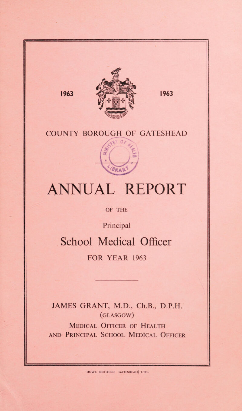 COUNTY BOROUGH OF GATESHEAD ANNUAL REPORT OF THE Principal School Medical Officer EOR YEAR 1963 JAMES GRANT, M.D., Ch.B., D.P.H. (GLASGOW) Medical Officer of Health AND Principal School Medical Officer HOWE brothers GATESHEAD) LTD.