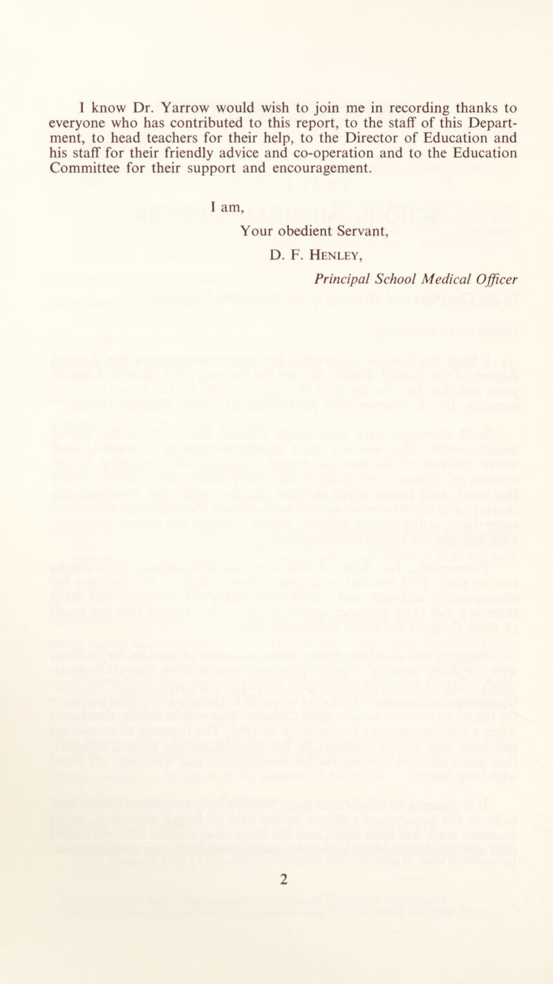 1 know Dr. Yarrow would wish to join me in recording thanks to everyone who has contributed to this report, to the staff of this Depart- ment, to head teachers for their help, to the Director of Education and his staff for their friendly advice and co-operation and to the Education Committee for their support and encouragement. I am. Your obedient Servant, D. F. Henley, Principal School Medical Officer