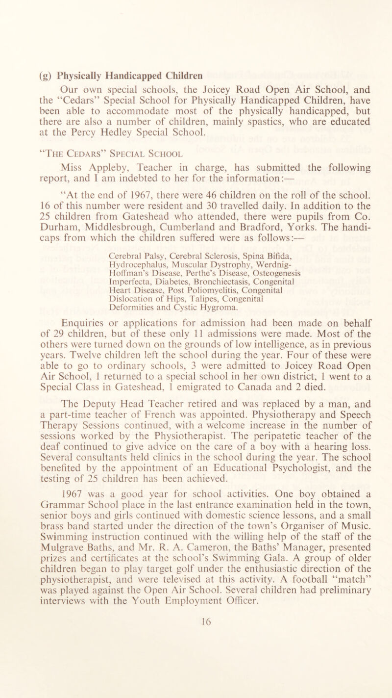 (g) Physically Handicapped Children Our own special schools, the Joicey Road Open Air School, and the “Cedars” Special School for Physically Handicapped Children, have been able to accommodate most of the physically handicapped, but there are also a number of children, mainly spastics, who are educated at the Percy Hedley Special School. “The Cedars” Special School Miss Appleby, Teacher in charge, has submitted the following report, and 1 am indebted to her for the information:— “At the end of 1967, there were 46 children on the roll of the school. 16 of this number were resident and 30 travelled daily. In addition to the 25 children from Gateshead who attended, there were pupils from Co. Durham, Middlesbrough, Cumberland and Bradford, Yorks. The handi- caps from which the children suffered were as follows:— Cerebral Palsy, Cerebral Sclerosis, Spina Bifida, Hydrocephalus, Muscular Dystrophy, Werdnig- Hoft'man's Disease, Perthe’s Disease, Osteogenesis Imperfecta, Diabetes, Bronchiectasis, Congenital Heart Disease, Post Poliomyelitis, Congenital Dislocation of Hips, Talipes, Congenital Deformities and Cystic Hygroma. Enquiries or applications for admission had been made on behalf of 29 children, but of these only 11 admissions were made. Most of the others were turned down on the grounds of low intelligence, as in previous years. Twelve children left the school during the year. Four of these were able to go to ordinary schools, 3 were admitted to Joicey Road Open Air School, 1 returned to a special school in her own district, 1 went to a Special Class in Gateshead, 1 emigrated to Canada and 2 died. The Deputy Head Teacher retired and was replaced by a man, and a part-time teacher of French was appointed. Physiotherapy and Speech Therapy Sessions continued, with a welcome increase in the number of sessions worked by the Physiotherapist. The peripatetic teacher of the deaf continued to give advice on the care of a boy with a hearing loss. Several consultants held clinics in the school during the year. The school benefited by the appointment of an Educational Psychologist, and the testing of 25 children has been achieved. 1967 was a good year for school activities. One boy obtained a Grammar School place in the last entrance examination held in the town, senior boys and girls continued with domestic science lessons, and a small brass band started under the direction of the town’s Organiser of Music. Swimming instruction continued with the willing help of the staff of the Mulgrave Baths, and Mr. R. A. Cameron, the Baths’ Manager, presented prizes and certificates at the school’s Swimming Gala. A group of older children began to play target golf under the enthusiastic direction of the physiotherapist, and were televised at this activity. A football “match” was played against the Open Air School. Several children had preliminary interviews with the Youth Employment Officer.