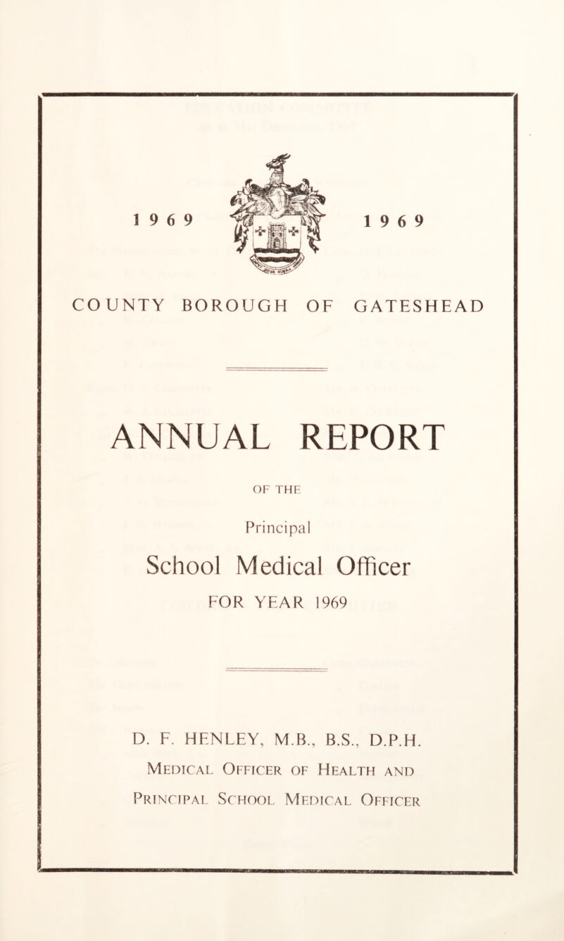 19 6 9 19 6 9 COUNTY BOROUGH OF GATESHEAD ANNUAL REPORT OF THE Principal School Medical Officer FOR YFAR 1969 D. F. HENLEY, M B., B.S., D.P.H. Medical Officer of Health and Principal School Medical Officer