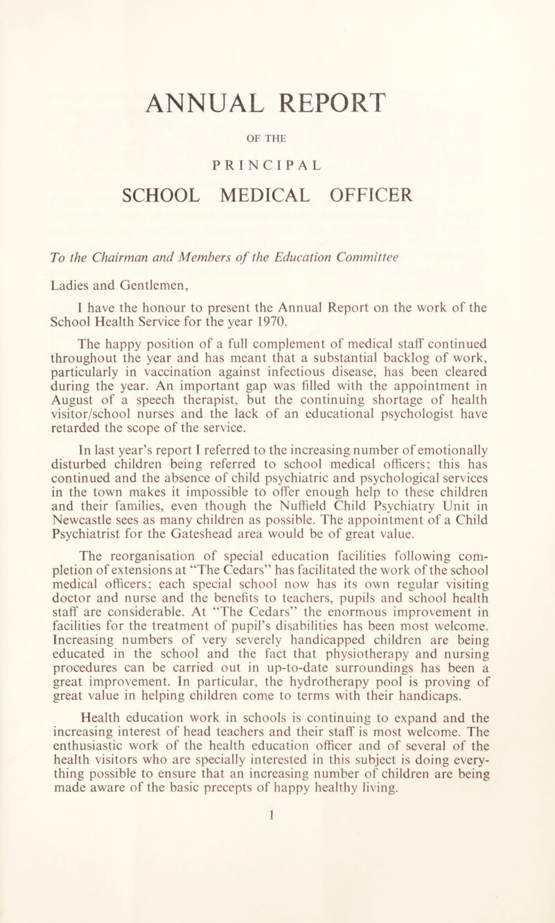 ANNUAL REPORT OF THE PRINCIPAL SCHOOL MEDICAL OFFICER To the Chairman and Members of the Education Committee Ladies and Gentlemen, I have the honour to present the Annual Report on the work of the School Health Service for the year 1970. The happy position of a full complement of medical staff continued throughout the year and has meant that a substantial backlog of work, particularly in vaccination against infectious disease, has been cleared during the year. An important gap was filled with the appointment in August of a speech therapist, but the continuing shortage of health visitor/school nurses and the lack of an educational psychologist have retarded the scope of the service. In last year’s report I referred to the increasing number of emotionally disturbed children being referred to school medical officers; this has continued and the absence of child psychiatric and psychological services in the town makes it impossible to offer enough help to these children and their families, even though the Nuffield Child Psychiatry Unit in Newcastle sees as many children as possible. The appointment of a Child Psychiatrist for the Gateshead area would be of great value. The reorganisation of special education facilities following com- pletion of extensions at “The Cedars” has facilitated the work of the school medical officers; each special school now has its own regular visiting doctor and nurse and the benefits to teachers, pupils and school health staff are considerable. At “The Cedars” the enormous improvement in facilities for the treatment of pupil’s disabilities has been most welcome. Increasing numbers of very severely handicapped children are being educated in the school and the fact that physiotherapy and nursing procedures can be carried out in up-to-date surroundings has been a great improvement. In particular, the hydrotherapy pool is proving of great value in helping children come to terms with their handicaps. Health education work in schools is continuing to expand and the increasing interest of head teachers and their staff is most welcome. The enthusiastic work of the health education officer and of several of the health visitors who are specially interested in this subject is doing every- thing possible to ensure that an increasing number of children are being made aware of the basic precepts of happy healthy living.