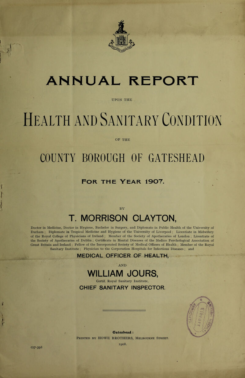 ANNUAL UPON THE Health and Sanitary Condition OP THE COUNTY BOROUGH OF GATESHEAD FOR THE VEAR 1907. BY T. MORRISON CLAYTON, Doctor in Medicine, Doctor in Hygiene, Bachelor in Surgery, and Diplomate in Public Health of the University of Durham ; Diplomate in Tropical Medicine and Hygiene of the University of Liverpool; Licentiate in Midwifery of the Royal College of Physicians of Ireland ; Member of the Society of Apothecaries of London ; Licentiate of the Society of Apothecaries of Dublin ; Certificate in Mental Diseases of the Medico Psychological Association of Great Britain and Ireland ; Fellow of the Incorporated Society of Medical Officers of Health ; Member of the Royal Sanitary Institute ; Physician to the Corporation Hospitals for Infectious Diseases ; and MEDICAL OFFICER OF HEALTH, AND WILLIAM JOURS, Certif. Royal Sanitary Institute, CHIEF SANITARY INSPECTOR. Gateshead : Printed by HOWE BROTHERS, Melbourne Street. 1908.