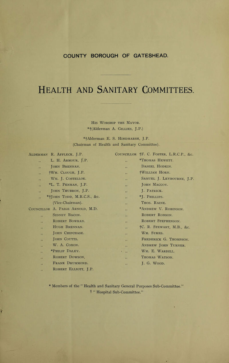 COUNTY BOROUGH OF GATESHEAD. Health and Sanitary Committees. His Worship the Mayor. *t(Alderman A. GieliES, J.P.) *tAlderman E. S. Hindmarsh, J.P. (Chairman of Health and Sanitary Committee). Alderman R. Affleck, J.P. ,, E. H. Armour, J.P. ,, John Brennan. ,, JWm. Clough, J.P. ,, Wm. J. Costelloe. ,, *E. T. Penman, J.P. ,, John Thubron, J.P. ,, *|JoHN Todd, M.R.C.S., &c. (Vice-Chairman). Councillor A. Paige Arnold, M.D. ,, Sidney Bacon. ,, Robert Bowran. ,, Hugh Brennan. ,, John Chipchase. ,, John Coutts. ,, W. A. CoxoN. ,, *Philip Daley. ,, Robert Dowson, ,, Frank Drummond. ,, Robert Elliott, J.P. Councillor JF- C. Foster, D.R.C.P., &c. ,, *Thomas Hewett. ,, Daniel Hodkin. ,, -j-WiLLiAM Horn. ,, Samuel J. Deybourne, J.P. ,, John Maccoy. ,, J. Patrick. ,, *J. Phillips. ,, Thos. Raine. ,, *Andrew V. Robinson. ,, Robert Robson. „ Robert Stephenson. ,, fC. R. Stewart, M.B., &c. ,, Wm. Sykes. ,, Frederick G. Thompson. ,, Andrew John Turner. ' ,, Wm. F. Wardill. ,, Thomas Watson. J. G. Wood. * Members of the  Health and Sanitary General Purposes Sub-Committee.” t “ Hospital Sub-Committee.”