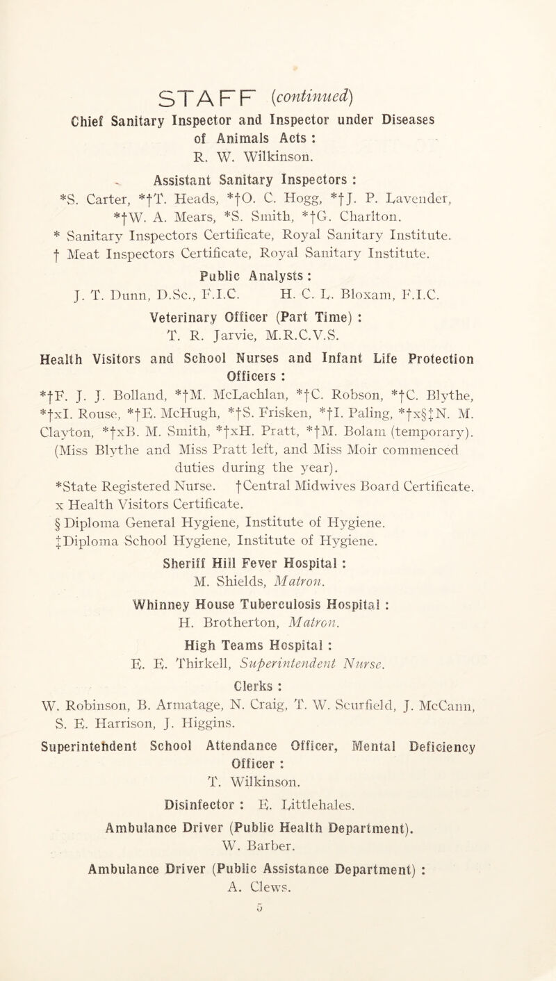 STAFF (continued) Chief Sanitary Inspector and Inspector under Diseases of Animals Acts : R. W. Wilkinson. Assistant Sanitary Inspectors : *S. Carter, *fT. Heads, *fO. C. Hogg, *fj. P. Lavender, *fW. A. Mears, *S. Smith, *|G. Charlton. * Sanitary Inspectors Certificate, Royal Sanitary Institute, f Meat Inspectors Certificate, Royal Sanitary Institute. Public Analysts: J. T. Dunn, D.Sc., F.I.C. H. C. L. Bloxam, F.I.C. Veterinary Officer (Part Time) : T. R. Jarvie, M.R.C.V.S. Health Visitors and School Nurses and Infant Life Protection Officers : *|F. J. J. Bolland, *fM. McRachlan, *fC. Robson, *fC. Blythe, *fxl. Rouse, *fB. McHugh, *fS. Frisken, *fl. Paling, *fx§JN. M. Clayton, *fxB. M. Smith, *fxH. Pratt, *fM. Bolam (temporary). (Miss Blythe and Miss Pratt left, and Miss Moir commenced duties during the year). *State Registered Nurse. f Central Midwives Board Certificate, x Health Visitors Certificate. § Diploma General Hygiene, Institute of Hygiene. | Diploma School Hygiene, Institute of Hygiene. Sheriff Hill Fever Hospital : M. Shields, Matron. Whinney House Tuberculosis Hospital : H. Brotherton, Matron. High Teams Hospital : E. E. Thirkell, Superintendent Nurse. Clerks : W. Robinson, B. Armatage, N. Craig, T. W. Scurfield, J. McCann, S. E. Harrison, J. Higgins. Superintendent School Attendance Officer, Mental Deficiency Officer : T. Wilkinson. Disinfector : E. Littlehales. Ambulance Driver (Public Health Department). W. Barber. Ambulance Driver (Public Assistance Department) : A. Clews.