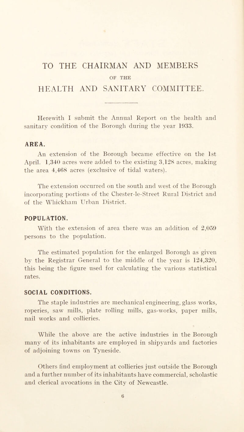 TO THE CHAIRMAN AND MEMBERS OF THE HEALTH AND SANITARY COMMITTEE. Herewith I submit the Annual Report on the health and sanitary condition of the Borough during the year 1933. AREA. An extension of the Borough became effective on the 1st April. 1,340 acres were added to the existing 3,128 acres, making the area 4,468 acres (exclusive of tidal waters). The extension occurred on the south and west of the Borough incorporating portions of the Chester-le-Street Rural District and of the Whiekham Urban District. POPULATION. With the extension of area there was an addition of 2,059 persons to the population. The estimated population for the enlarged Borough as given by the Registrar General to the middle of the year is 124,320, this being the figure used for calculating the various statistical rates. SOCIAL CONDITIONS. The staple industries are mechanical engineering, glass works, roperies, saw mills, plate rolling mills, gas-works, paper mills, nail works and collieries. While the above are the active industries in the Borough many of its inhabitants are employed in shipyards and factories of adjoining towns on Tyneside. Others find employment at collieries just outside the Borough and a further number of its inhabitants have commercial, scholastic and clerical avocfitions in the City of Newcastle. 0