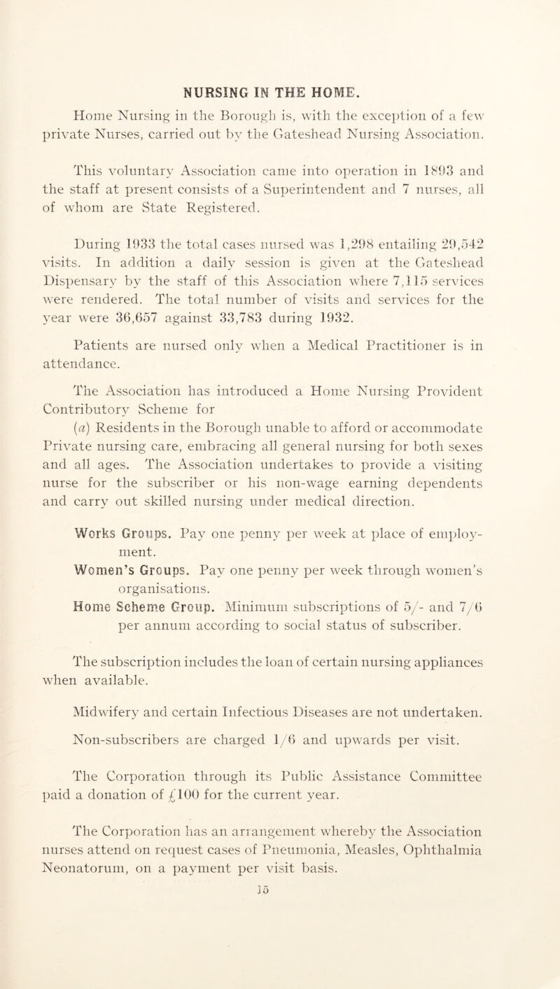 NURSING IN THE HOME. Home Nursing in the Borough is, with the exception of a few private Nurses, carried out by the Gateshead Nursing Association. This voluntary Association came into operation in 1893 and the staff at present consists of a Superintendent and 7 nurses, all of whom are State Registered. During 1933 the total cases nursed was 1,298 entailing 29,542 visits. In addition a daily session is given at the Gateshead Dispensary by the staff of this Association where 7,115 services were rendered. The total number of visits and services for the year were 36,657 against 33,783 during 1932. Patients are nursed only when a Medical Practitioner is in attendance. The Association has introduced a Home Nursing Provident Contributory Scheme for (a) Residents in the Borough unable to afford or accommodate Private nursing care, embracing all general nursing for both sexes and all ages. The xTssociation undertakes to provide a visiting nurse for the subscriber or his non-wage earning dependents and carry out skilled nursing under medical direction. Works Groups. Pay one penny per week at place of employ- ment. Women’s Groups. Pay one penny per week through women's organisations. Home Scheme Group. Minimum subscriptions of 5/- and 7/6 per annum according to social status of subscriber. The subscription includes the loan of certain nursing appliances when available. Midwifery and certain Infectious Diseases are not undertaken. Non-subscribers are charged 1/6 and upwards per visit. The Corporation through its Public Assistance Committee paid a donation of £100 for the current year. The Corporation has an arrangement whereby the Association nurses attend on request cases of Pneumonia, Measles, Ophthalmia Neonatorum, on a payment per visit basis.