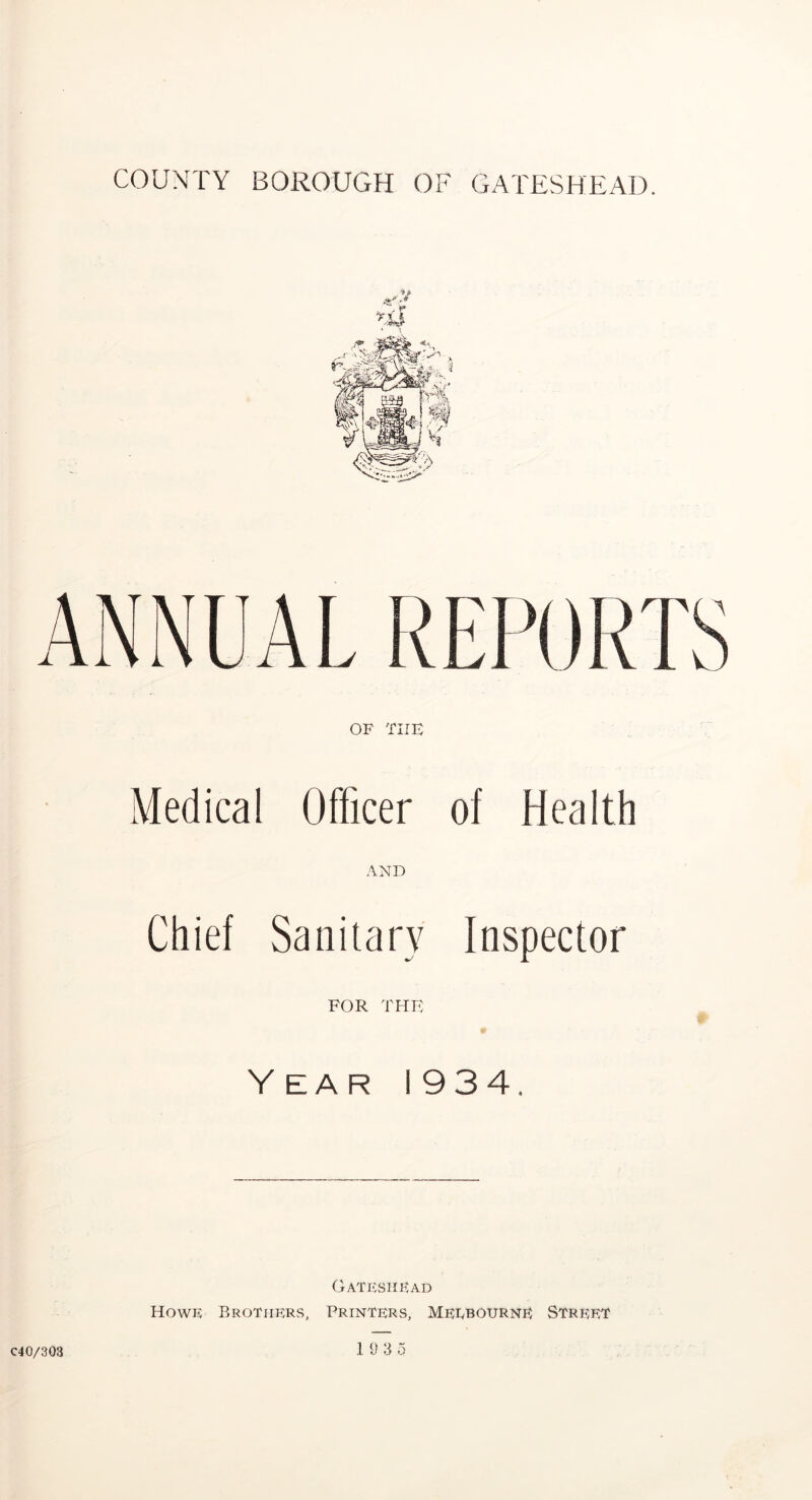 -.V ANNUAL ITI’ORTS OF THE Medical Officer of Health AND Chief Sanitary Inspector for the Y EAR 1934. Gateshead Howe Brothers, Printers, Meebourne Street 18 3 5