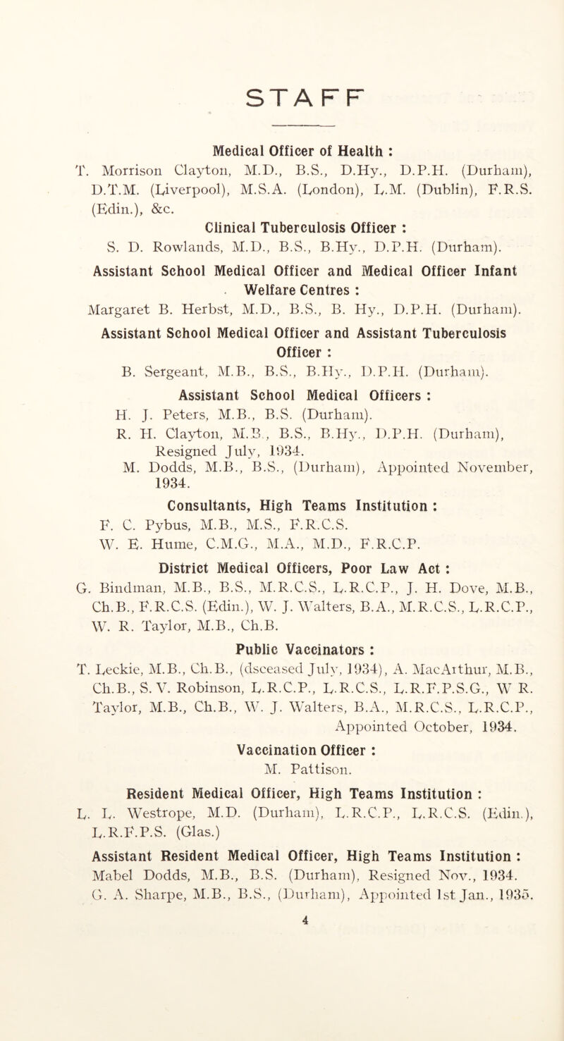 STAFF Medical Officer of Health : T. Morrison Clayton, M.D., B.S., D.Hy., D.P.H. (Durham), D.T.M. (Liverpool), M.S.A. (London), L.M. (Dublin), F.R.S. (Edin.), &c. Clinical Tuberculosis Officer : S. D. Rowlands, M.D., B.S., B.Hv., D.P.H. (Durham). Assistant School Medical Officer and Medical Officer Infant Welfare Centres : Margaret B. Herbst, M.D., B.VS., B. Hy., D.P.H. (Durham). Assistant School Medical Officer and Assistant Tuberculosis Officer : B. Sergeant, M.B., B.S., B.Hy., D.P.H. (Durham). Assistant School Medical Officers : H. J. Peters, M.B., B.S. (Durham). R. PI. Clayton, M.B., B.S., B.Hy., D.P.H. (Durham), Resigned July, 1934. M. Dodds, M.B., B.S., (Durham), Appointed November, 1934. Consultants, High Teams Institution : F. C. Pybus, M.B., M.S., F.R.C.S. W. E. Hume, C.M.G., M.A., M.D., F.R.C.P. District Medical Officers, Poor Law Act : G. Bindman, M.B., B.S., M.R.C.S., L.R.C.P., J. H. Dove, M.B., Ch.B., F.R.C.S. (Edin.), W. J. Walters, B.A., M.R.C.S., L.R.C.P., W. R. Taylor, M.B., Ch.B. Public Vaccinators : T. Leckie, M.B., Ch.B., (dsceased July, 1934), A. MacArthur, M.B., Ch.B., S. V. Robinson, L.R.C.P., L.R.C.S., L.R.F.P.S.G., W R. Taylor, M.B., Ch.B., W. J. Walters, B.A., M.R.C.S., L.R.C.P., Appointed October, 1934. Vaccination Officer : M. Pattison. Resident Medical Officer, High Teams Institution : L. L. Westrope, M.D. (Durham), L.R.C.P., L.R.C.S. (Edin.), L.R.F.P.S. (Glas.) Assistant Resident Medical Officer, High Teams Institution : Mabel Dodds, M.B., B.S. (Durham), Resigned Nov., 1934. G. A. Sharpe, M.B., B.S., (Durham), Appointed 1st Jan., 1935.