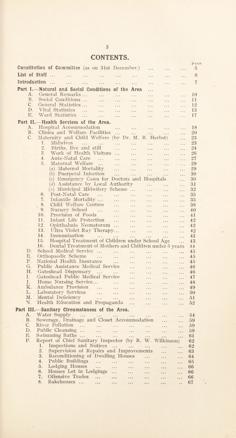 CONTENTS. Constitution of Committae (as on 31st December,) List of Staff introduction ... Part 1.—Natural and Social Conditions of the Area A. General Remarks... B. Social Conditions ... C. Genera] Statistics... D. Vital Statistics E). Ward Statistics 5 6 7 10 11 12 13 17 Part II.—Health Services of the Area. A. Hospital Accommodation B. Clinics and Welfare Facilities ... C. Maternity and Child Welfare (by Dr. M. B. Herbst) 1. Midwives 2. Births, live and still 3. Work of Health Visitors ... 4. Ante-Natal Care 5. Maternal Welfare {a) Maternal Mortality (b) Puerperal Infection (c) Bmergency Cases for Doctors and Hospitals (d) Assistance by Local Authority (g) Municipal Midwifery Scheme ... 6. Post-Natal Care 7. Infantile Mortality ... 8. Child Welfare Centres 9. Nursery School 10. Provision of Foods 11. Infant Life Protection 12. Ophthalmia Neonatorum ... 13. Ultra Violet Ray Therapy... 14. Immunisation 15. Hospital Treatment of Children under School Age 16. Dental Treatment of Mothers and Children under 5 years D. School Medical Service ... B. Orthopaedic Scheme F. National Health Insurance G. Public Assistance Medical Service H. Gateshead Dispensary I. Gateshead Public Medical Service J. Home Nursing Service... K. Ambulance Provision L. Laboratory Services M. Mental Deficiency N. Health Bducation and Propaganda Part —Sanitary Circumstances of the Area. A. Water Supply B. Sewerage, Drainage and Closet Accommodation C. River Pollution D. Public Cleansing ... B. Swimming Baths ... F. Report of Chief Sanitary Inspector (by R. W. Wilkinson) 1. Inspections and Notices ... 2. Supervision of Repairs and Improvements 3. Reconditioning of Dwelling Houses 4. Public Buildmgs 5. Lodging Houses 6. Houses Let in Lodgings ... 7. Offensive Trades 8. Bakehouses ... 18 20 23 23 24 26 27 29 29 30 30 31 32 35 35 38 40 41 42 42 42 43 43 44 45 45 45 46 46 47 48 49 50 51 52 54 59 59 59 61 62 62 63 64 65 66 66 66 67