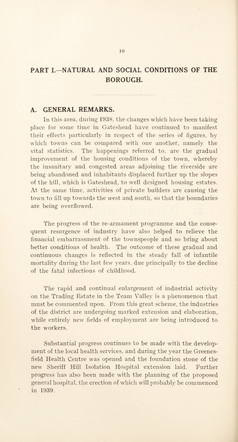 PART I.—NATURAL AND SOCIAL CONDITIONS OF THE BOROUGH. A. GENERAL REMARKS. In this area, during 1938, the changes which have been taking place for some time in Gateshead have continued to manifest their effects particularly in respect of the series of figures, by which towns can be compared with one another, namely the vital statistics. The happenings referred to, are the gradual improvement of the housing conditions of the town, whereby the insanitary and congested areas adjoining the riverside are being abandoned and inhabitants displaced further up the slopes of the hill, which is Gateshead, to well designed housing estates. At the same time, activities of private builders are causing the town to fill up towards the west and south, so that the boundaries are being overflowed. The progress of the re-armament programme and the conse- quent resurgence of industry have also helped to relieve the financial embarrassment of the townspeople and so bring about better conditions of health. The outcome of these gradual and continuous changes is reflected in the steady fall of infantile mortality during the last few years, due principally to the decline of the fatal infections of childhood. The rapid and continual enlargement of industrial activity on the Trading Estate in the Team Valley is a phenomenon that must be commented upon. P'rom this great scheme, the industries of the district are undergoing marked extension and elaboration, while entirely new fields of employment are being introduced to the workers. Substantial progress continues to be made with the develop- ment of the local health services, and during the year the Greenes- field Health Centre was opened and the foundation stone of the new Sheriff Hill Isolation Hospital extension laid. Further progress has also been made with the planning of the proposed general hospital, the erection of which will probably be commenced in 1939.