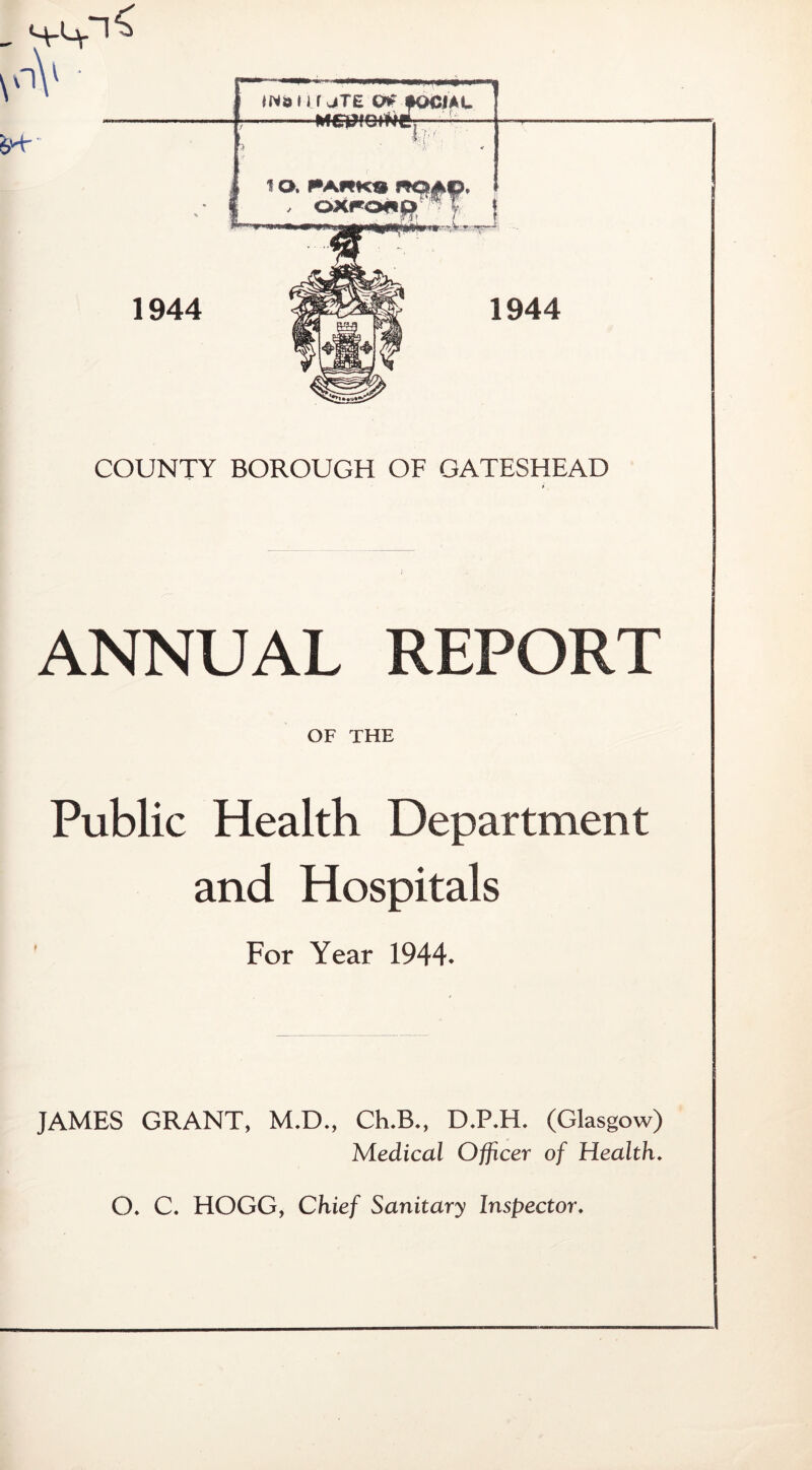 COUNTY BOROUGH OF GATESHEAD ANNUAL REPORT OF THE Public Health Department and Hospitals For Year 1944. JAMES GRANT, M.D., Ch.B., D.P.H. (Glasgow) Medical Officer of Health. O. C. HOGG, Chief Sanitary Inspector.