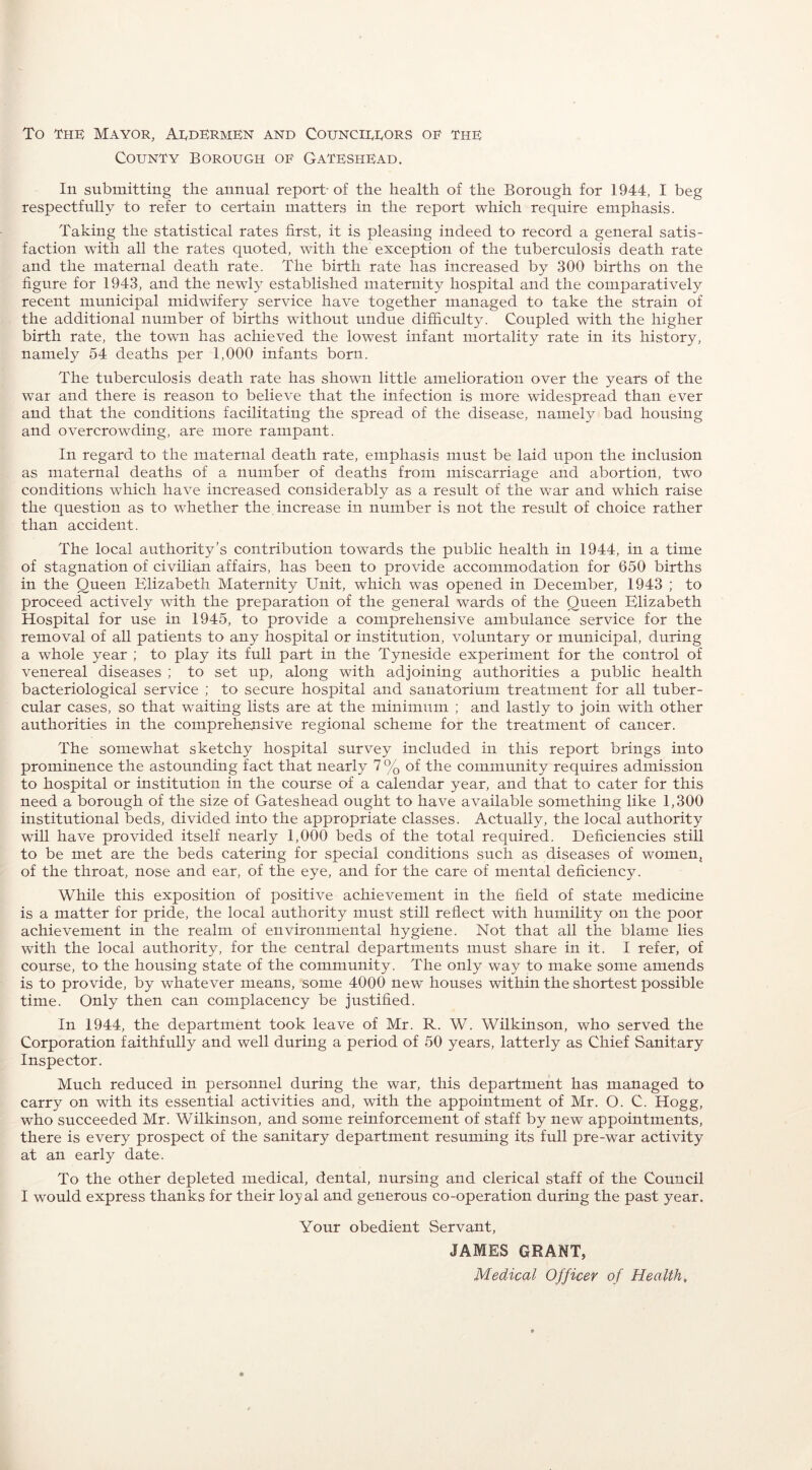 To the Mayor, AedermEn and Councieeors oe the County Borough oe Gateshead. In submitting the annual report- of the health of the Borough for 1944, I beg respectfully to refer to certain matters in the report which require emphasis. Taking the statistical rates first, it is pleasing indeed to record a general satis- faction with all the rates quoted, with the exception of the tuberculosis death rate and the maternal death rate. The birth rate has increased by 300 births on the figure for 1943, and the newly established maternity hospital and the comparatively recent municipal midwifery service have together managed to take the strain of the additional number of births without undue difficulty. Coupled with the higher birth rate, the town has achieved the lowest infant mortality rate in its history, namely 54 deaths per 1,000 infants born. The tuberculosis death rate has shown little amelioration over the years of the war and there is reason to believe that the infection is more widespread than ever and that the conditions facilitating the spread of the disease, namely bad housing and overcrowding, are more rampant. In regard to the maternal death rate, emphasis must be laid upon the inclusion as maternal deaths of a number of deaths from miscarriage and abortion, two conditions wThich have increased considerably as a result of the war and which raise the question as to whether the increase in number is not the result of choice rather than accident. The local authority’s contribution towards the public health in 1944, in a time of stagnation of civilian affairs, has been to provide accommodation for 650 births in the Queen Elizabeth Maternity Unit, which was opened in December, 1943 ; to proceed actively with the preparation of the general wards of the Queen Elizabeth Hospital for use in 1945, to provide a comprehensive ambulance service for the removal of all patients to any hospital or institution, voluntary or municipal, during a whole year ; to play its full part in the Tyneside experiment for the control of venereal diseases ; to set up, along with adjoining authorities a public health bacteriological service ; to secure hospital and sanatorium treatment for all tuber- cular cases, so that waiting lists are at the minimum ; and lastly to join with other authorities in the comprehensive regional scheme for the treatment of cancer. The somewhat sketchy hospital survey included in this report brings into prominence the astounding fact that nearly 7 % of the community requires admission to hospital or institution in the course of a calendar year, and that to cater for this need a borough of the size of Gateshead ought to have available something like 1,300 institutional beds, divided into the appropriate classes. Actually, the local authority will have provided itself nearly 1,000 beds of the total required. Deficiencies still to be met are the beds catering for special conditions such as diseases of women, of the throat, nose and ear, of the eye, and for the care of mental deficiency. While this exposition of positive achievement in the field of state medicine is a matter for pride, the local authority must still reflect with humility on the poor achievement in the realm of environmental hygiene. Not that all the blame lies with the local authority, for the central departments must share in it. I refer, of course, to the housing state of the community. The only way to make some amends is to provide, by whatever means, some 4000 new houses within the shortest possible time. Only then can complacency be justified. In 1944, the department took leave of Mr. R. W. Wilkinson, who served the Corporation faithfully and well during a period of 50 years, latterly as Chief Sanitary Inspector. Much reduced in personnel during the war, this department has managed to carry on with its essential activities and, with the appointment of Mr. O. C. Hogg, who succeeded Mr. Wilkinson, and some reinforcement of staff by new appointments, there is every prospect of the sanitary department resuming its full pre-war activity at an early date. To the other depleted medical, dental, nursing and clerical staff of the Council I would express thanks for their loyal and generous co-operation during the past year. Your obedient Servant, JAMES GRANT, Medical Officer of Health,