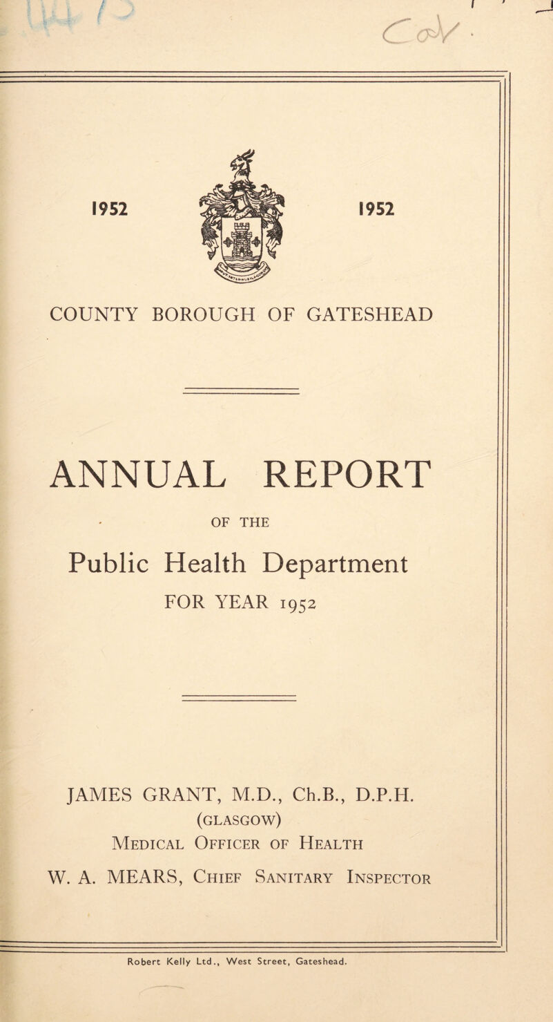 I COUNTY BOROUGH OF GATESHEAD ANNUAL REPORT OF THE Public Health Department FOR YEAR 1952 JAMES GRANT, M.D., Ch.B., D.P.H. (GLASGOW) Medical Officer of Health W. A. MEARS, Chief Sanitary Inspector Robert Kelly Ltd., West Street, Gateshead.