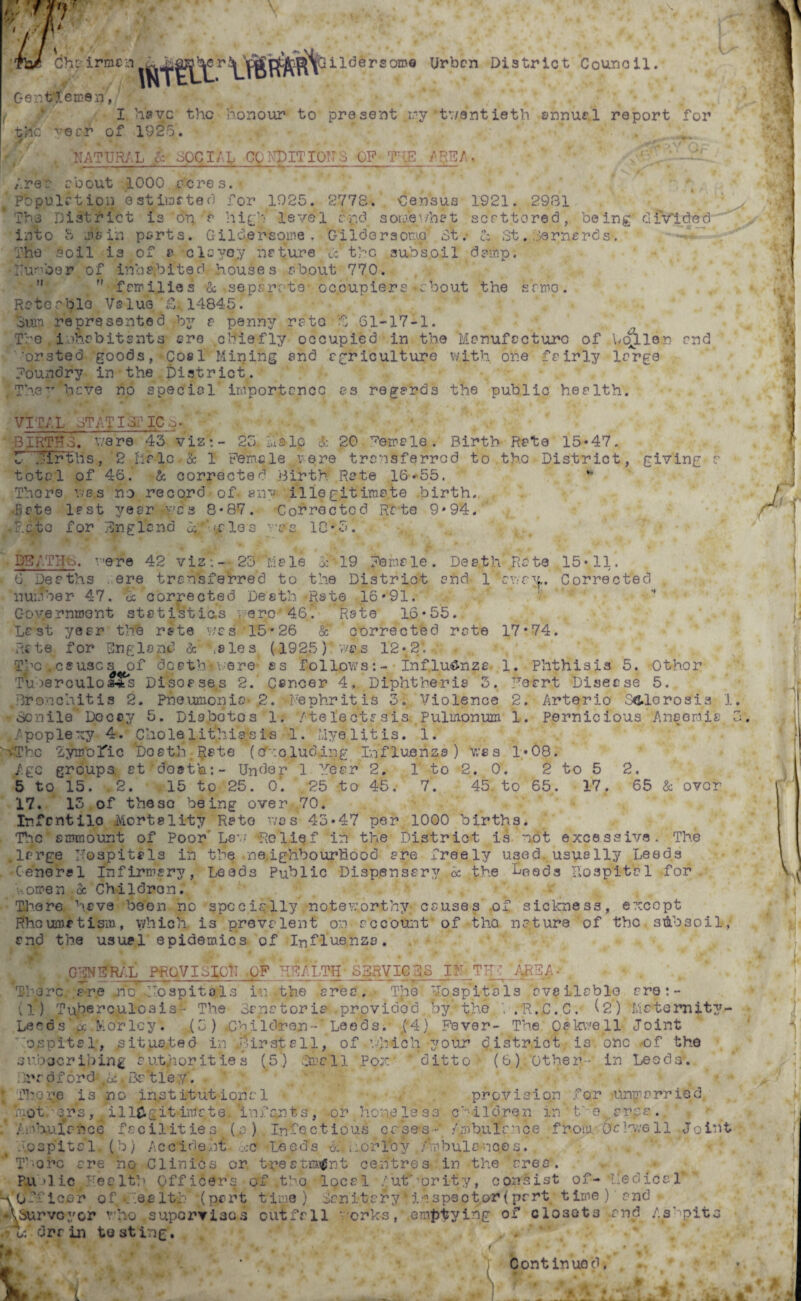 irmcn ,cr Gildersome Urban District Council. Gentlemen,/ • •»*. ^ ( • I have the honour to present .ry twentieth annual report for the ^ecr of 1925. fy' •* , NATURAL & BOCIAL CO ND IT I OTIS OF THE /REA. ' A Area about 1000 acres.- * Pbpulet.ion Q stimated for 1925. 2778. Census 1921. 2931 Ths District is 'o‘n ? high* level c'-pd somewhat serttored, being divided into 5 sicin ports. Gilcler-sotne . Gilder somo' 3t. Cz St. Darnerds-. The soil is of 8 clcyojy nature *&* the subsoil damp. Dumber of inhabited houses a-bout 770.   families •& .separate- occupiers»cbout the srmo. Reterbio Value14845. 'Sun represented by a penny re to Y 61-17-1. The inhabitants ore chiefly occupied in the Manufacture of bcfller end •orsted goods, Coal Mining end agriculture with one fairly la”rge foundry in the District. \The’’ heve no special importance as regards the public health. VITAL- sTAT I ST IC S■ bJrTfX were 43 viz:- 25. lus-lp & 20 Female. Birth Rate 15*47. 5 sir t ns , 2 fir lo • & 1 Ferric le ere transferred to the District, giving c total of 46. & corrected Birth Rate 18-55. ** There was no record of- any illegitimate birth. •Bate last year was 8*87. Corrected Rate 9*94. ■ Rate for England oj -vales was 18*5. DE/.THo. were 42 viz:- 23 Male Sh'19 female. Death Rate 15*11. G Deaths ere transferred to the District and 1'avry.. Corrected . number 47. 3c corrected Death-Rate 16*91. -*• Government statistics ere'46. Rate 16*55. Last -/ear the rate was 15*26 &T corrected rate 17*74. fate for England 8c bales (1925) was 12*2*. The.causes of death*were ss follows:- influenza 1. Phthisis 5. Othor Tu oerculos4kS Disoase.s 2. Cancer 4. Diphtheria 3. Ye art- Disease 5. Bronchitis 2. Pneumonia- .2. -bephr it is 3. Violence 2. Arterio Sclerosis 1 Senile Decay 5. Diabotos 1. 'Atelectasis Pulmonum 1. Pernicious Anaemia .Apoplexy 4. Chole litbia.sis 1.' Myelitis. 1. n.'Thc lymolic DostJt Rate (cfxo.ludang Influenza) was 1*08. Agc groups et'dost’a:- Under 1 Year 2. 1 to 2. 0. 2 to 5 2. 5 to 15. .2. 15 to 25. o’. ,f?5 to 45, 7. 45- to 65. 17. 65 & over 17. 13 of these being over 70. Infcntilo .Mortality Rate was 43*47 per 1000 births. The smmount of Poor Law Relief ih the District is not excessive. The .large hospitals in the -neighbourhood are freely used usually Leeds •General Infirmary, Leeds Public Dispensary 3c the heeds hospital for women oc Children. There heve been no specially noteworthy causes of sickness, except Rheumatism, v/hich is prevalent on account of-the nature of the subsoil, and the usual epidemics of Influenza. G'jNffRAL PROVISION -OF REALTH SERVICES IN TH : ARE AJ , Thirc a-re .ho T-ospitols in the area. T’.ie ‘Jospit's Is available are: - (1) Tuberculosis- The Sanatoria .providod by the . R..C. C. (2) Mcteroity- Lecds pc Morlcy. (3) Children- Leeds. f4)t Fever- The Oakwell Joint capital, jsitua.ted in firsts 11, of.which your district is one of the subscribing authorities (5) Smell Pox 'ditto (6) Other - in Leeds’. Bradford- 3a‘tiey. There i3 no institutional • / provision for unpierried, mot ers, /ill&git imate. 'infant s , -or hone less children in to.eras. Am bulance facilities (.a) Infectious cases- A/obulcnce from. Ocl'y/ell Joint hospital. (b) Accident cc Leeds m nor Toy /mbulances. T' orc are no Clinics or treatment centres in the area. Public Health Officer's of .t’-o local ’Authority, consist of- Medical -v Officer of . .ea 1th .(part time) Sanitary * inspector(part time) and (Assurvcyor vTho supervises outfall 'orks, emptying of closets .and /.s'pits .7*U drain testing. Continued. mmm *