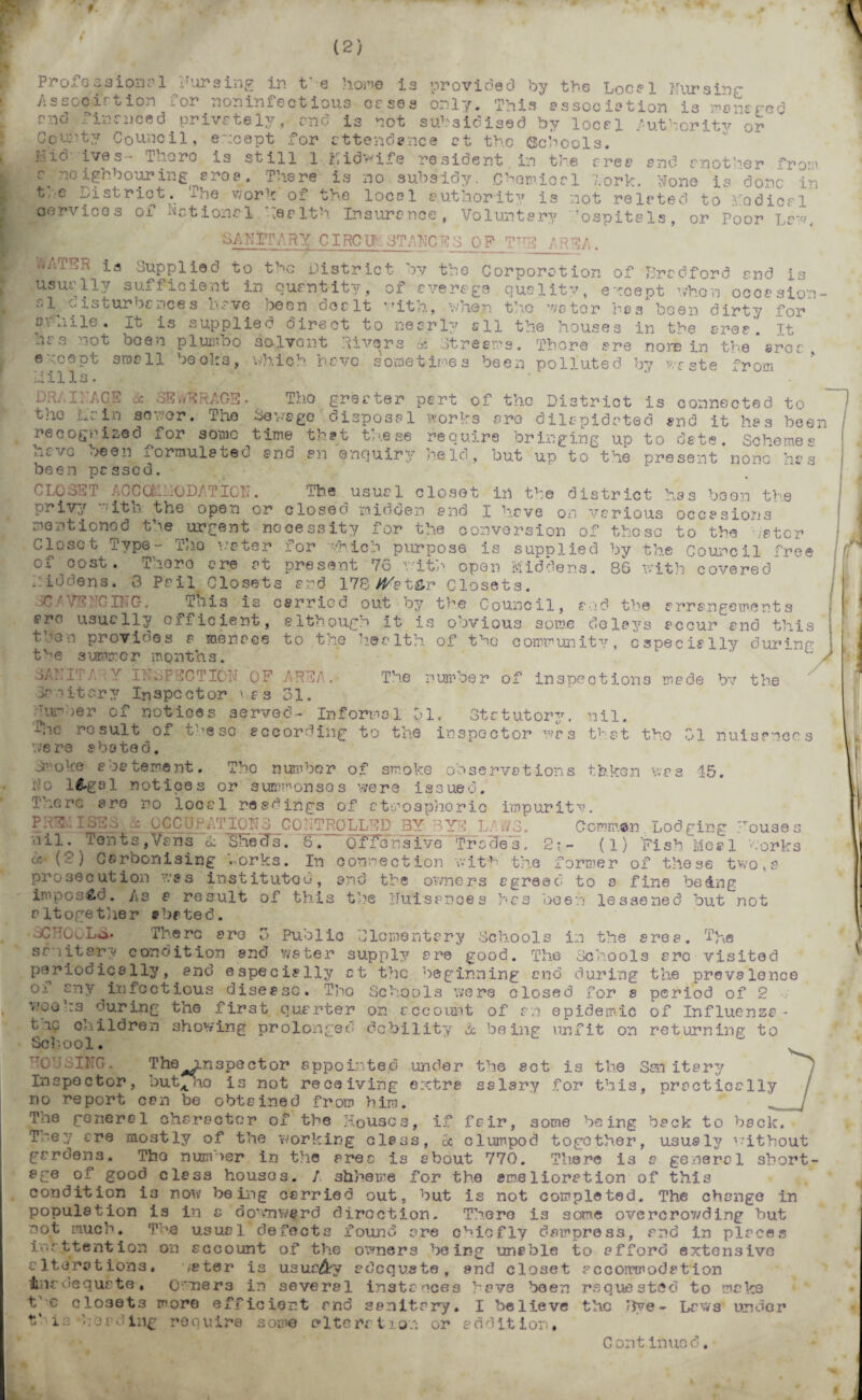 9. (2) The number of inspections made bv the Profession el Fur sing in t'e hone is provided by the Local Nursinc- Associrtion or noninfectious esses only. This association is managed snd finsneed privately,, and is not subsidised by local Authority or County Council, except for attendance ct tho Schools. i..i6 ives- Thoro is still l Midwife resident in the free end mother fro*’ c neighbouring aroe. There is no subsidy. Chemical fork, None is done in t,:e pistrict. The v;ork of the local authority is not related to nodical cervices of Actional health insurance, Voluntary Tospitals, or Poor La--'. SI FIT/. R Y CIRC Uh 3TANC ES Q F__TTrE A REA. WAT h ia Supplied to the District by the Corporation of Bradford and is usually sufficient in quantity, of average quality, except vhon occasion al wisturbcnces have been dealt with, when tho v/e tor res been dirty for ovhile. It is supplied direct to nearly all the houses in the area’ Tt has not boen pi umbo solvent Rivers 6c Streams. There are nore in the area, except small becks, which have sometimes been polluted by vste from Hills. .  DRr I PAGE 6c SEWERAGE. Tho greater part of tho District is connected to the Lain so nor. Tho Savage disposal works aro dilapidated and it has been recognized ior some time th?t tn.ese require bringing up to date. Schemes have been formulated and an enquiry held, but up to the present none has been passed. CLOSET ACCOM10DATION. The usual closet in the district has boon the pj. ivy ito. the open or closed mioden and I have on various occasions mentioned the urgent nooessity for the conversion of these to the hater Closet Type- Tho water for which purpose is supplied by the Council tree of cost. There are at present 76 with open Middens. 86 with covered . iddens. 3 Pail Closets and 178/^atSr Closets. iC/VENGING. Til is is carried out by the Council, and the arrangements arc usually efficient, although it is obvious some delays accur and this t.?en provioes a menace to the health of the community, especially during the summer months. 3AFITA Y INSPECTION OF AREA, h nit cry Inspector \a s 31. purser of notices served- Informal 01, Statutory, nil. dhe rosult of the so according to the inspector was t-at tho 01 nuisances were abated. on’oke abatement. Tho number of smoke observations taken was 45. do l&gal notices or summonses were issued. There are no local readings of atmospheric impurity. x OCCUPATIONS CONTROLLED BY 1Y ■: I Cowman. Lodging House s nil. Tents, Vans & She cT s. 6, Offensive Trades, 2-.~- (1) Fish Meal • or ks <x- (2) Carbonising ,.orks. In connection with the former of these two, a prosecution was instituted, and the owners agreed to a fine being imposed. As a result of this the Nuisances has been lessened but not altogether ehrted. oCNOlLo- There are 3 Public Elementary Schools in the area. The sanitary condition and water supply are good. The Schools aro visited periodically, and especially ct the beginning and during the prevalence of any infectious disease. Tho Schools were closed for s period of 2 voa ks during the first quarter on account of an epidemic of Influenza • e oc children showing prolonged debility 6c being unfit on returning to School. HOUSING. The inspector appointed under the set is the San itary Inspector, but^ no is not receiving extra salary for this, practically / no report can be obtained from him. ‘ _/ Tne general character of the Houses, if fair, some being back to back. Tney are mostly of the working class, £c clumpod together, ususl3' without gardens. Tho number in the arec is about 770. There is a general short- ege of good class houses. / shheme for the smelioration of this condition i3 now being carried out, but is not completed. The change in population is in a downward direction. There is some overcrov/ding but not much. Tne usual defects found are chiefly dampress, ar»d in places inattention on account of the owners being unable to afford extensive alterations. water is usuc&y adequate, and closet accommodation iliir oequate • Owners in several instances 'rove been requested to make t c closets more efficient and sanitary. I believe the ’dye - Laws under t' is‘Loading require some alteration or addition. C ontinuc d.