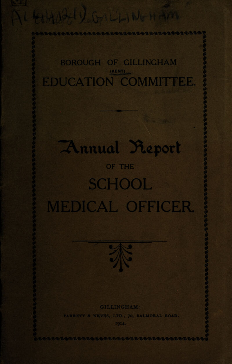 -■■r - BOROUGH OF GILLINGHAM (KiTL- EDUCATION COMMITTEE. ' ■ '■ ' ■ i - '^yv - '■ Annual Report OF THE SCHOOL MEDICAL OFFICER ■, ..., mm ■ ■ a- h --s J 5 v** t' - V - * 7 „ «.’V5 • GILLINGHAM: PARRETT ft NKVKS, LTD., 70, BALMORAL ROAD. 1914.