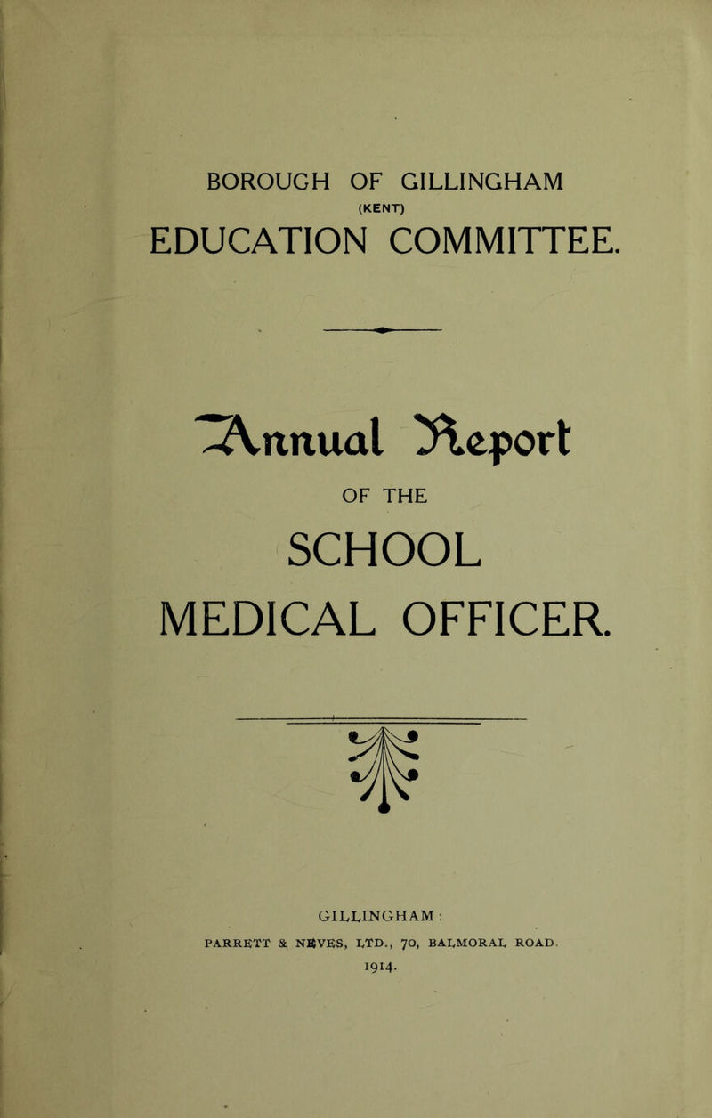 BOROUGH OF GILLINGHAM (KENT) EDUCATION COMMITTEE. -Arntual Report OF THE SCHOOL MEDICAL OFFICER. GILLINGHAM : PARRETT & NEVES, ETD., 70, BALMORAL ROAD. I914.