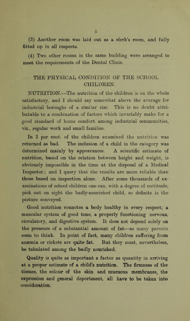 (3) Another room was laid out as a clerk’s room, and fully fitted up in, all respects. (4) Two other rooms in the same building were arranged to meet the requirements of the Dental Clinic. THE PHYSICAL CONDITION OF THE SCHOOL CHILDREN. NUTRITION.—The nutrition of the children is on the whole satisfactory, and I should say somewhat above the average for industrial boroughs of a similar size. This is no doubt attri- butable to a combination of factors which invariably make for a good standard of home comfort among industrial communities, viz., regular work and small families. In 3 per cent, of the children examined the nutrition was returned as bad. The inclusion of a child in the category was determined mainly by appearances. A scientific estimate of nutrition, based on the relation between height and weight, is obviously impossible in the time at the disposal of a Medical Inspector; and I query that the results are more reliable than those based on inspection alone. After some thousands of ex- aminations of school children one can, with a degree of certitude, pick out on sight the badly-nourished child, so definite is the picture conveyed. Good nutrition connotes a body healthy in every respect, a muscular system of good tone, a properly functioning nervous, circulatory, and digestive system. It does not depend solely on the presence of a. substantial amount of fat—as many parents seem to think. In point of fact, many children suffering from anaemia or rickets are quite fat. But they must, nevertheless, be tabulated among the badly nourished. Quality is quite as important a factor as quantity in arriving at a proper estimate of a child’s nutrition. The firmness of the tissues, the colour of the skin and mucuous membranes, the expression and general deportment, all have to be taken into consideration.