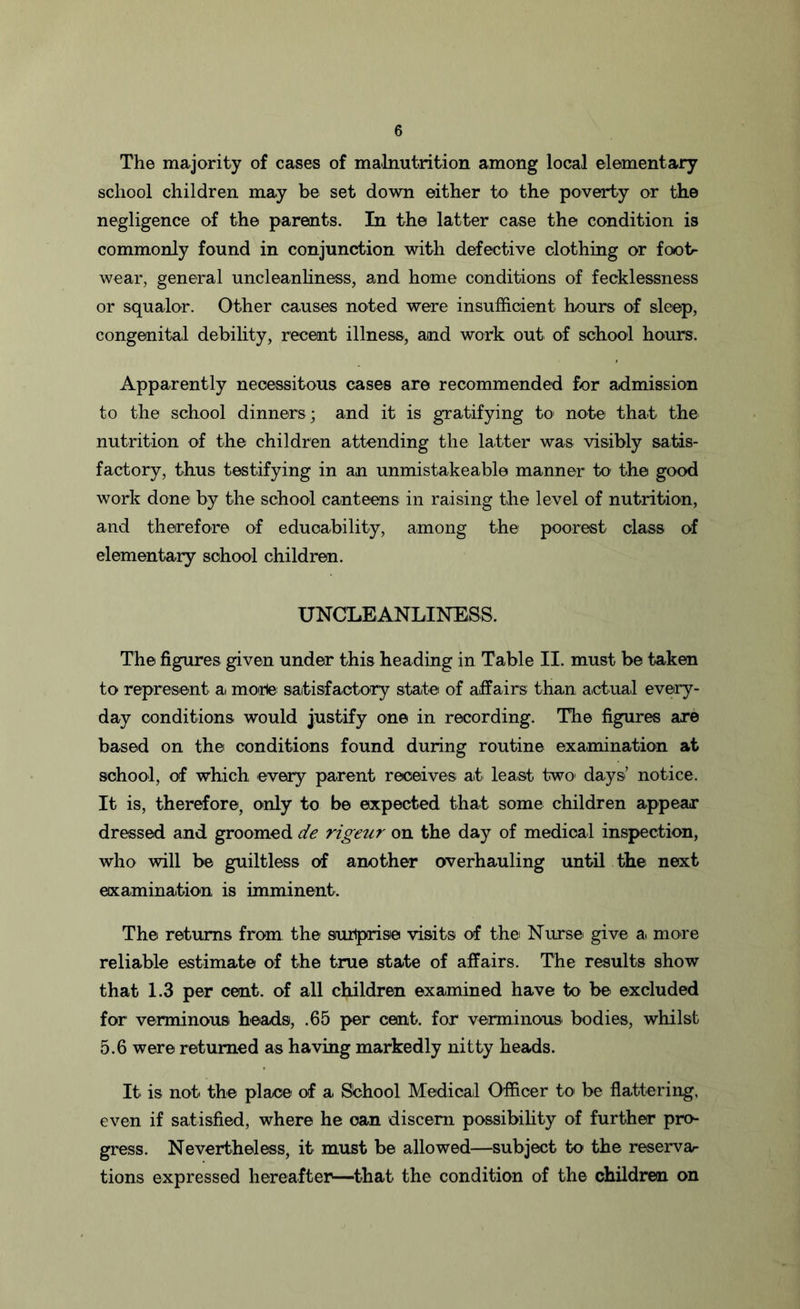 The majority of cases of malnutrition among local elementary school children may be set down either to the poverty or the negligence of the parents. In the latter case the condition is commonly found in conjunction with defective clothing or foot- wear, general uncleanliness, and home conditions of fecklessness or squalor. Other causes noted were insufficient hours of sleep, congenital debility, recent illness, and work out of school hours. Apparently necessitous cases are recommended for admission to the school dinners ; and it is gratifying to note that the nutrition of the children attending the latter was visibly satis- factory, thus testifying in an unmistakeable manner to the good work done by the school canteens in raising the level of nutrition, and therefore of educability, among the poorest class of elementary school children. UNCLEANLINESS. The figures given under this heading in Table II. must be taken to represent a morle satisfactory state of affairs than actual every- day conditions would justify one in recording. The figures are based on the conditions found during routine examination at school, of which every parent receives at least two days’ notice. It is, therefore, only to be expected that some children appear dressed and groomed de rigeur on the day of medical inspection, who will be guiltless of another overhauling until the next examination is imminent. The returns from the surprise visits of the Nurse give a more reliable estimate of the true state of affairs. The results show that 1.3 per cent, of all children examined have to be excluded for verminous heads, .65 per cent, for verminous* bodies, whilst 5.6 were returned as having markedly nitty heads. It is not the place of a School Medical Officer to be flattering, even if satisfied, where he can discern possibility of further pro- gress. Nevertheless, it must be allowed—subject to the reserva- tions expressed hereafter—that the condition of the children on