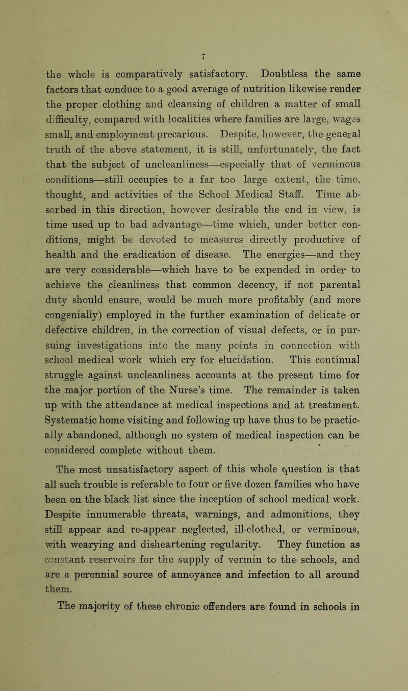 the whole is comparatively satisfactory. Doubtless the same factors that conduce to a good average of nutrition likewise render the proper clothing and cleansing of children a matter of small difficulty, compared with localities where families are large, wages small, and employment precarious. Despite, however, the general truth of the above statement., it is still, unfortunately, the fact that the subject of uncleanliness—especially that of verminous conditions.—still occupies to a far too large extent, the time, thought, and activities of the School Medical Staff. Time ab- sorbed in this direction, however desirable the end in view, is time used up to bad advantage—time which, under better con- ditions, might be devoted to measures directly productive of health and the eradication of disease. The energies—and they are very considerable—which have to be expended in order to achieve the cleanliness that common decency, if not parental duty should ensure, would be much more profitably (and more congenially) employed in the further examination of delicate or defective children, in the correction of visual defects, or in pur- suing investigations into the many points in connection with school medical work which cry for elucidation. This continual struggle against uncleanliness accounts at the present time for the major portion of the Nurse’s time. The remainder is taken up with the attendance at medical inspections and at treatment. Systematic home visiting and following up have thus to be practic- ally abandoned, although no system of medical inspection can be considered complete without them. The most unsatisfactory aspect of this whole question is that all such trouble is referable to four or five dozen families who have been on the black list since the inception of school medical work. Despite innumerable threats, warnings, and admonitions, they still appear and re-appear neglected, ill-clothed, or verminous, with wearying and disheartening regularity. They function as constant reservoirs for the supply of vermin to the schools, and are a perennial source of annoyance and infection to1 all around them. The majority of these chronic offenders are found in schools in