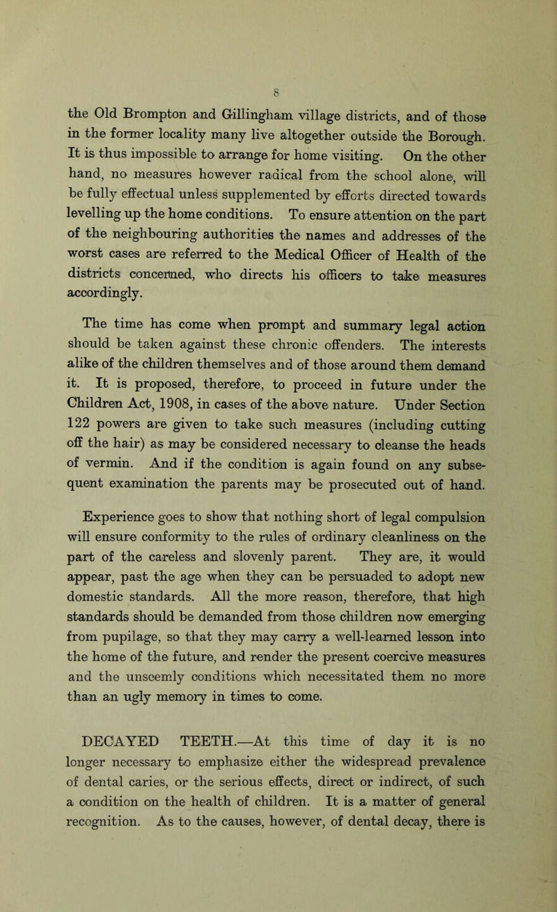 the Old Brompton and Gillingham, village districts, and of those in the former locality many live altogether outside the Borough. It is thus impossible to arrange for home visiting. On the other hand, no measures however radical from the school alone, will be fully effectual unless supplemented by efforts directed towards levelling up the home conditions. To ensure attention on the part of the neighbouring authorities the names and addresses of the worst cases are referred to the Medical Officer of Health of the districts concerned, who directs his officers to take measures accordingly. The time has come when prompt and summary legal action should be taken against these chronic offenders. The interests alike of the children themselves and of those around them demand it. It is proposed, therefore, to proceed in future under the Children Act, 1908, in cases of the above nature. Under Section 122 powers are given to take such measures (including cutting off the hair) as may be considered necessary to cleanse the heads of vermin. And if the condition is again found on any subse- quent examination the parents may be prosecuted out of hand. Experience goes to show that nothing short of legal compulsion will ensure conformity to the rules of ordinary cleanliness on the part of the careless and slovenly parent. They are, it would appear, past the age when they can be persuaded to adopt new domestic standards. All the more reason, therefore, that high standards should be demanded from those children now emerging from pupilage, so that they may carry a well-learned lesson into the home of the future, and render the present coercive measures and the unseemly conditions which necessitated them no more than an ugly memory in times to come. DECAYED TEETH.—At this time of day it is no longer necessary to emphasize either the widespread prevalence of dental caries, or the serious effects, direct or indirect, of such a condition on the health of children. It is a matter of general recognition. As to the causes, however, of dental decay, there is