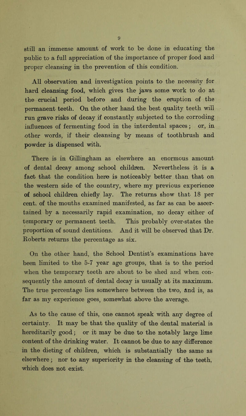 still an immense amount of work to be done in educating the public to a full appreciation of the importance of proper food and proper cleansing in the prevention of this condition. All observation and investigation points to1 the' necessity for hard cleansing food, which gives the jaws some work to do at the crucial period before and during the eruption of the permanent teeth. On the other hand the best quality teeth will run grave risks of decay if constantly subjected to the corroding influences of fermenting food in the interdental spaces ; or, in other words, if their cleansing by means of toothbrush and powder is dispensed with. There is in Gillingham as elsewhere an enormous amount of dental decay among school children. Nevertheless it is a fact that the condition here is noticeably better than that on the western side of the country, where my previous experience of school children chiefly lay. The returns show that 18 per cent, of the mouths examined manifested, as far as can be ascer- tained by a necessarily rapid examination, no decay either of temporary or permanent teeth. This probably over-states the proportion of sound dentitions. And it will be observed that Dr. Roberts returns the percentage as six. On the other hand, the School Dentist’s examinations, have been limited to the 5-7 year age groups, that is to> the period when the temporary teeth are about, to be shed and when con- sequently the amount, of dental decay is usually at its, maximum. The true percentage lies somewhere between the two., and is, as far as my experience goes^ somewhat above/ the average. As to the cause of this, one cannot speak with any degree of certainty. It may be that the quality of the dental material is hereditarily good; or it may be due to the notably large lime content of the drinking water. It cannot be due to any difference in the dieting of children, which is substantially the same as elsewhere; nor to any superiority in the cleansing of the teeth, which does not exist.