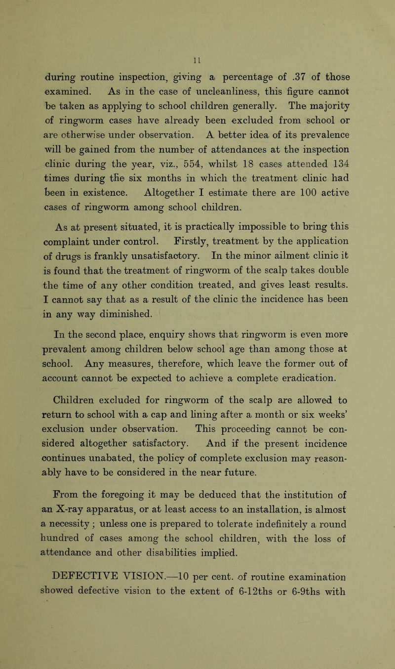 during routine inspection, giving a percentage of .37 of those examined. As in the case of uncleanliness, this figure cannot be taken as applying to school children generally. The majority of ringworm cases have already been excluded from school or are otherwise under observation. A better idea, of its prevalence will be gained from the number of attendances at the inspection clinic during the year, viz., 554, whilst 18 cases, attended 134 times during tfie six months in which the treatment clinic had been in existence. Altogether I estimate there are 100 active cases of ringworm among school children. As at present situated, it. is practically impossible to bring this complaint under control. Firstly, treatment by the application of drugs is frankly unsatisfactory. In the minor ailment clinic it is found that the treatment of ringworm of the scalp takes double the time of any other condition treated, and gives least results. I cannot say that as a. result of the clinic the incidence has been in any way diminished. In the second place, enquiry shows that ringworm is even more prevalent among children below school age than among those at school. Any measures, therefore, which leave the former out of account cannot, be expected to achieve a complete eradication. Children excluded for ringworm of the scalp are allowed to return to school with a cap and fining after a, month or six weeks’ exclusion under observation. This proceeding cannot, be con- sidered altogether satisfactory. And if the present incidence continues unabated, the policy of complete exclusion may reason- ably have to be considered in the near future. From the foregoing it may be deduced that the institution of an X-ray apparatus, or at least access to an installation, is almost a necessity; unless one is prepared to tolerate indefinitely a, round hundred of cases among the school children, with the loss of attendance and other disabilities implied. DEFECTIVE VISION.—10 per cent, of routine examination showed defective vision to the extent of 6-12ths or 6-9ths with