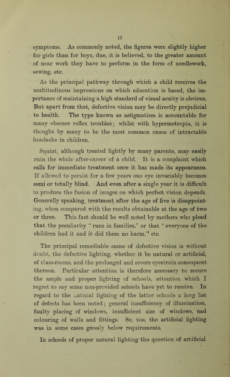 symptoms. As commonly noted, the figures were slightly higher for girls than for boys, due, it is believed, to the greater amount of near work they have to perform in the form of needlework, sewing, etc. As the principal pathway through which a child receives the multitudinous impressions on which education is based, the im- portance of maintaining a high standard of visual acuity is obvious. But apart from that, defective vision may be directly prejudicial to health. The type known as astigmatism is accountable for many obscure reflex troubles ; whilst with hypermetropia, it is thought by many to be the most common cause of intractable headache in children. Squint, although treated lightly by many parents, may easily ruin the whole after-career of a child. It is a complaint which calls for immediate treatment once it has made its appearance. If allowed to persist for a few years one eye invariably becomes semi or totally blind. And even after a single year it is difficult to produce the fusion of images on which perfect vision depends. Generally speaking, treatment after the age of five is disappoint- ing, when compared with the results obtainable a,t the age of two or three. This fact should be well noted by mothers who plead that, the peculiarity “ runs in families,” or that “ everyone of the children had it and it did them no harm,M etc. The principal remediable cause of defective vision is without doubt, the defective lighting, whether it be natural or artificial, of class-rooms, and the prolonged and severe eyestrain consequent thereon. Particular attention is therefore necessary to secure the> ample and propert lighting of schools, attention which I regret to say some non-provided schools have yet to receive. In regard to the natural lighting of the latter schools a long list of defects has been noted; general insufficiency of illumination, faulty placing of windows, insufficient size of windows, bad colouring of walls and fittings. So, too, the artificial fighting was in some cases grossly below requirements. In schools of proper natural lighting the question of artificial