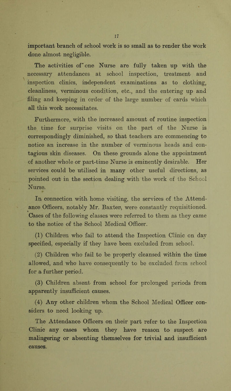 important branch of school work is so small as to render the work done almost negligible. The activities of’one Nurse are fully taken up with the necessary attendances at school inspection, treatment and inspection clinics, independent examinations as to clothing, cleanliness, verminous condition, etc., and the entering up and filing and keeping in order of the large! number of cards which all this work necessitates. Furthermore, with the increased amount of routine inspection the time for surprise visits on the part of the Nurse is correspondingly diminished, so that teachers are commencing to notice an increase in the number of verminous heads and con- tagious skin diseases. On these grounds alone the appointment of another whole or part-time Nurse is eminently desirable. Her services could be utilised in many other useful directions, as pointed out in the1 section dealing with the work of the School Nurse. In connection with, home visiting, the services of the Attend- ance Officers, notably Mr. Baxter, were constantly requisitioned. Oases of the following classes were referred to them as they came to the notice of the School Medical Officer. (1) Children who fail to attend the Inspection Clinic on day specified, especially if they have been excluded from school. (2) Children who fail to be properly cleansed within the time allowed, and who have consequently to, be excluded from school for a further period. (3) Children absent, from school for prolonged periods from apparently insufficient causes. (4) Any other children whom the School Medical Officer con- siders to need looking up. The Attendance Officers on their part refer to the Inspection Clinic any cases whom they have reason to suspect are malingering or absenting themselves for trivial and insufficient causes'.