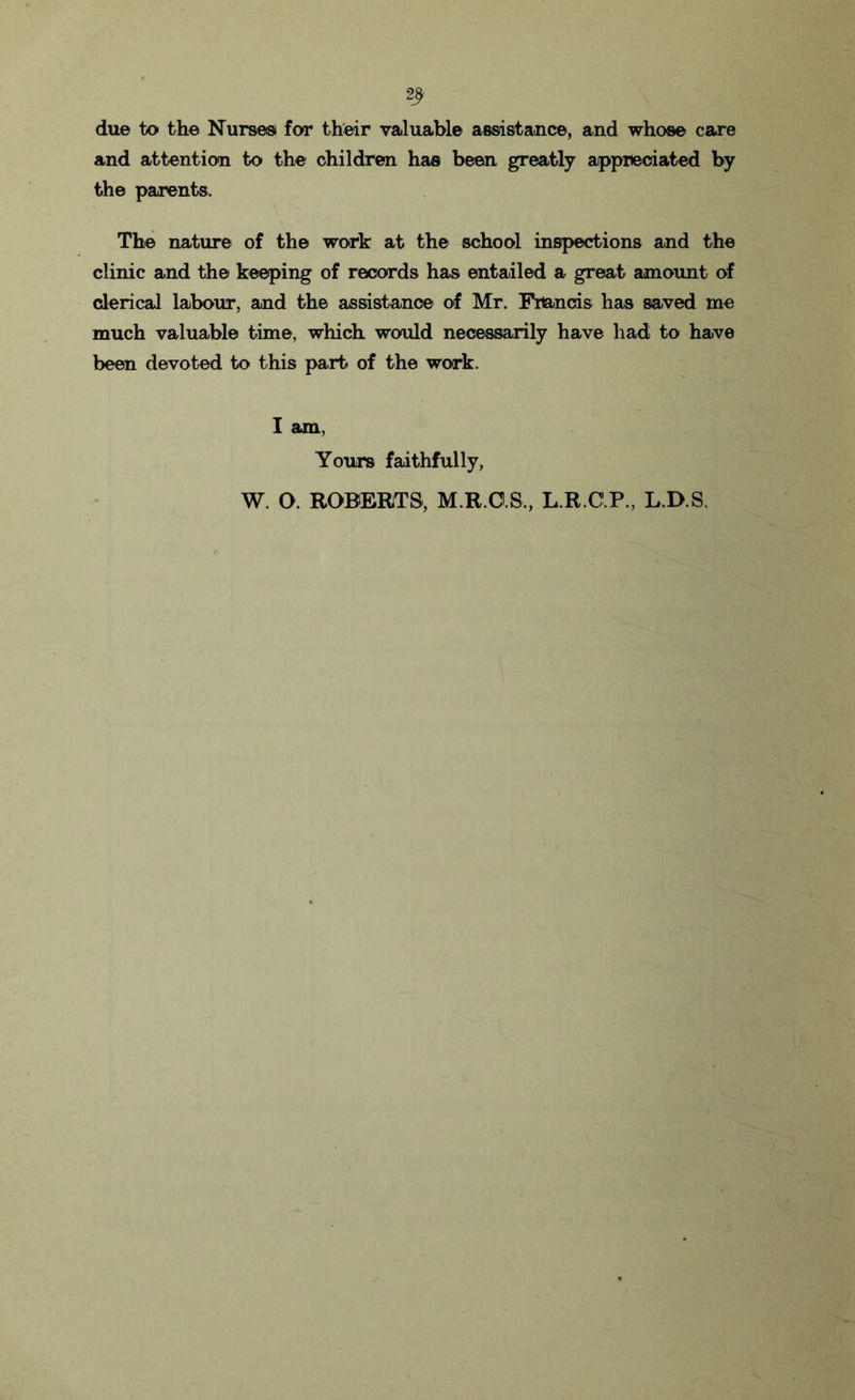 2? due to the Nurses for their valuable assistance, and whose care and attention to the children has been greatly appreciated by the parents. The nature of the work at the school inspections and the clinic and the keeping of records has entailed a great amount of clerical labour, and the assistance of Mr. Francis has saved me much valuable time, which would necessarily have had to have been devoted to this part of the work. I am, Yours faithfully, W. O. ROBERTS, M.R.CIS., L.R.C.P., L.D.S.