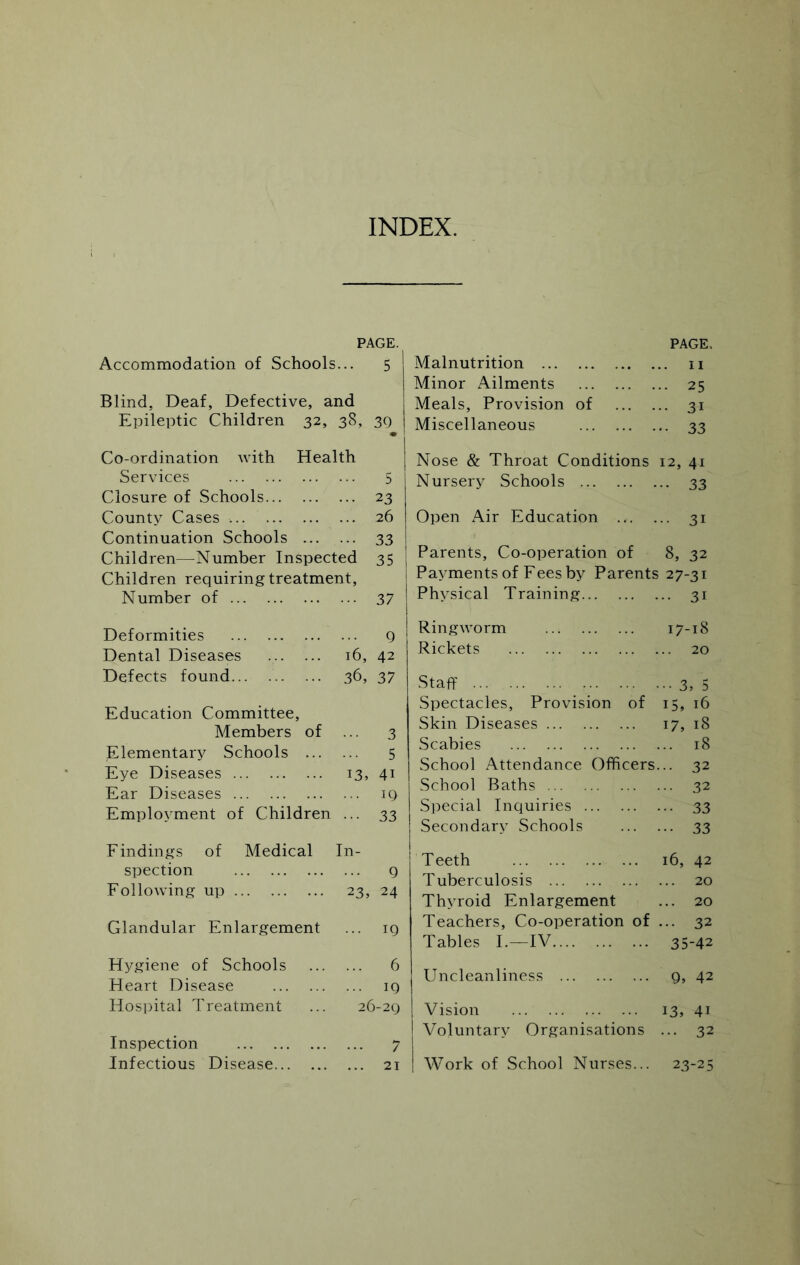 INDEX. PAGE. Accommodation of Schools... 5 Blind, Deaf, Defective, and Epileptic Children 32, 38, 30 Co-ordination with Health Services 5 Closure of Schools 23 County Cases 26 Continuation Schools 33 Children—Number Inspected 35 Children requiring treatment, Number of 37 Deformities 0 Dental Diseases 16, 42 Defects found 36, 37 Education Committee, Members of ... 3 Elementary Schools 5 Eye Diseases 13, 41 Ear Diseases 19 Employment of Children ... 33 Findings of Medical In- spection 9 Following up 23, 24 Glandular Enlargement ... 19 Hygiene of Schools 6 Heart Disease 19 Hospital Treatment ... 26-29 Inspection 7 Infectious Disease 21 Malnutrition PAGE.. II Minor Ailments .. 25 Meals, Provision of •• 31 Miscellaneous •• 33 Nose & Throat Conditions 12, 41 Nursery Schools •• 33 Open Air Education ... •• 31 Parents, Co-operation of 8, 32 Payments of Fees by Parents 27-31 Physical Training .. 31 Ringworm 17-18 Rickets .. 20 Staff ••• 3, 5 Spectacles, Provision of 15, 16 Skin Diseases 17, 18 .Scabies ... 18 School Attendance Officers ... 32 School Baths ... 32 Special Inquiries ••• 33 Secondary Schools ••• 33 Teeth 16, 42 Tuberculosis ... 20 Thyroid Enlargement ... 20 Teachers, Co-operation of ... 32 Tables I.—IV 35-42 Uncleanliness 9, 42 Vision 13, 41 Voluntary Organisations ... 32 Work of School Nurses... 23-25