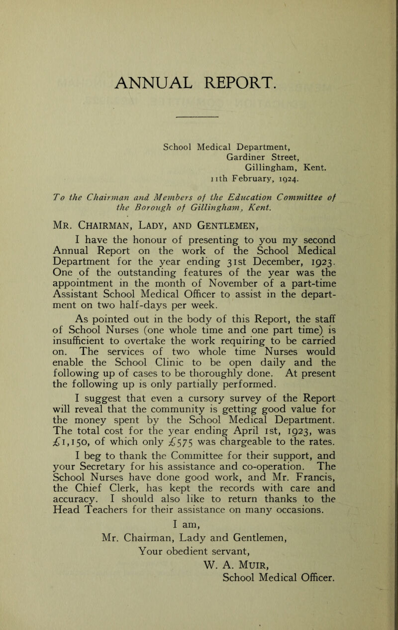 ANNUAL REPORT. School Medical Department, Gardiner Street, Gillingham, Kent, nth February, 1924. To the Chairman and. Members of the Education Committee of the Borough of Gillingham, Kent. Mr. Chairman, Lady, and Gentlemen, I have the honour of presenting to you my second Annual Report on the work of the School Medical Department for the year ending 31st December, 1923. One of the outstanding features of the year was the appointment in the month of November of a part-time Assistant School Medical Officer to assist in the depart- ment on two half-days per week. As pointed out in the body of this Report, the staff of School Nurses (one whole time and one part time) is insufficient to overtake the work requiring to be carried on. The services of two whole time Nurses would enable the School Clinic to be open daily and the following up of cases to be thoroughly done. At present the following up is only partially performed. I suggest that even a cursory survey of the Report will reveal that the community is getting good value for the money spent by the School Medical Department. The total cost for the year ending April ist, 1923, was ;^i,i5o, of which only ii575 was chargeable to the rates. I beg to thank the Committee for their support, and your Secretary for his assistance and co-operation. The School Nurses have done good work, and Mr. Francis, the Chief Clerk, has kept the records with care and accuracy. I should also like to return thanks to the Head Teachers for their assistance on many occasions. I am, Mr. Chairman, Lady and Gentlemen, Your obedient servant, W. A. Muir, School Medical Officer.