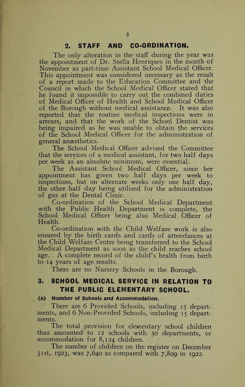 The only alteration in the staff during the year was the appointment of Dr. Stella Henriques in the month of November as part-time Assistant School Medical Officer. This appointment was considered necessary as the result of a report made to the Education Committee and the Council in which the School Medical Officer stated that he found it impossible to carry out the combined duties of Medical Officer of Health and School Medical Officer of the Borough without medical assistanc,e. It was also reported that the routine medical inspections were in arrears, and that the work of the School Dentist was being impaired as he was unable to obtain the services of the School Medical Officer for the administration of general anesthetics. The School Medical Officer advised the Committee that the services of a medical assistant, for two half days per week as an absolute minimum, were essential. The Assistant School Medical Officer, since her appointment has given two half days per week to inspections, but on alternate weeks only one half day, the other half day being utilised for the administration of gas at the Dental Clinic. Co-ordination of the School Medical Department with the Public Health Department is complete, the School Medical Officer being also Medical Officer of Health. Co-ordination with the Child Welfare work is also ensured by the birth cards and cards of attendances at the Child Welfare Centre being transferred to the School Medical Department as soon as the child reaches school age. A complete record of the child’s health from birth to 14 years of age results. There are no Nursery Schools in the Borough. 3. SCHOOL MEDICAL SERVICE IN RELATION TO THE PUBLIC ELEMENTARY SCHOOL. (a) Number of Schools and Accommodation. There are 6 Provided Schools, including 15 depart ments, and 6 Non-Provided Schools, including 15 depart ments. The total provision for elementary school children thus amounted to 12 schools with 30 departments, or accommodation for 8,124 children. The number of children on the register on December 31st, 1923, was 7,640 as compared with 7,809 in 1922.