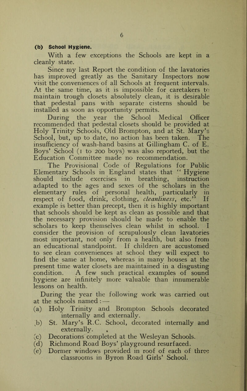 (b) School Hygiene. With a few exceptions the Schools are kept in a cleanly state. Since my last Report the condition of the lavatories has improved greatly as the Sanitary Inspectors now visit the conveniences of all Schools at frequent intervals. At the same time, as it is impossible for caretakers tc: maintain trough closets absolutely clean, it is desirable that pedestal pans with separate cisterns should be installed as soon as opportunity permits. During the year the School Medical Officer recommended that pedestal closets should be provided at Holy Trinity Schools, Old Brompton, and at St. Mary’s School, but, up to date, no action has been taken. The insufficiency of wash-hand basins at Gillingham C. of E. Boys’ School (i to 200 boys) was also reported, but the Education Committee made no recommendation. The Provisional Code of Regulations for Public Elementary Schools in England states that “ Hygiene should include exercises in breathing, instruction adapted to the ages and sexes of the scholars in the elementary rules of personal health, particularly in respect of food, drink, clothing, cleanliness, etc.” If example is better than precept, then it is highly important that schools should be kept as clean as possible and that the necessary provision should be made to enable the scholars to keep themselves clean whilst in school. I consider the provision of scrupulously clean lavatories most important, not only from a health, but also from an educational standpoint. If children are accustomed to see clean conveniences at school they will expect to hnd the same at home, whereas in many houses at the present time water closets are maintained in a disgusting condition. A few such practical examples of sound hygiene are infinitely more valuable than innumerable lessons on health. During the year the following work was carried out at the schools named : — (a) Holy Trinity and Brompton Schools decorated internally and externally. ^b) St. Mary’s R.C. School, decorated internally and externally. , (c) Decorations completed at the Wesleyan Schools. (d) Richmond Road Boys’ playground resurfaced. (e) Dormer windows provided in roof of each of three classrooms in Byron Road Girls’ School.