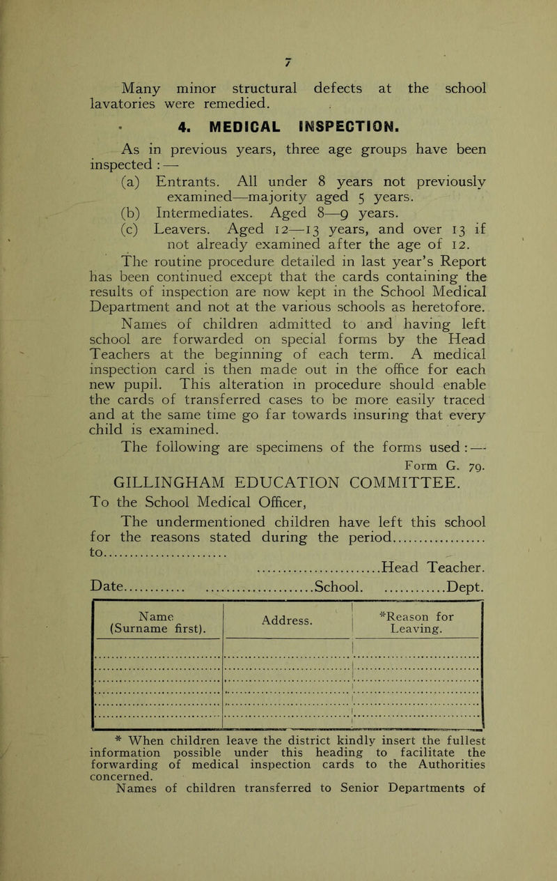 Many minor structural defects at the school lavatories were remedied. 4. MEDICAL IMSPECTION. As in previous years, three age groups have been inspected : — (a) Entrants. All under 8 years not previously examined—majority aged 5 years. (b) Intermediates. Aged 8—9 years. (c) Leavers. Aged 12—13 years, and over 13 if not already examined after the age of 12. The routine procedure detailed in last year’s Report has been continued except that the cards containing the results of inspection are now kept in the School Medical Department and not at the various schools as heretofore. Names of children a^dmitted to and having left school are forwarded on special forms by the Head Teachers at the beginning of each term. A medical inspection card is then made out in the office for each new pupil. This alteration in procedure should enable the cards of transferred cases to be more easily traced and at the same time go far towards insuring that every child is examined. The following are specimens of the forms used: — Form G. 79. GILLINGHAM EDUCATION COMMITTEE. To the School Medical Officer, The undermentioned children have left this school for the reasons stated during the period to Head Teacher. Date School Dept. Name (Surname first). Address. i ^Reason for 1 Leaving. i 1 1 1 1 1 ! * When children leave the district kindly insert the fullest information possible under this heading to facilitate the forwarding of medical inspection cards to the Authorities concerned. Names of children transferred to Senior Departments of