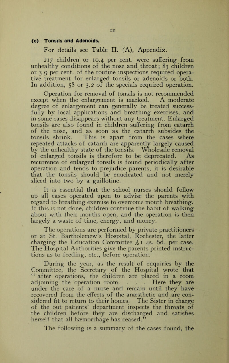 (c) Tonsils and Adenoids. For details see Table 11. (A), Appendix. 217 children or 10.4 per cent, were suffering from unhealthy conditions of the nose and throat; 83 children or 3.9 per cent, of the routine inspections required opera- tive treatment for enlarged tonsils or adenoids or both. In addition, 58 or 3.2 of the specials required operation. Operation for removal of tonsils is not recommended except when the enlargement is marked. A moderate degree of enlargement can generally be treated success- fully by local applications and breathing exercises, and in some cases disappears without any treatment. Enlarged tonsils are also found in children suffering from catarrh of the nose, and as soon as the catarrh subsides the tonsils shrink. This is apart from the cases where repeated attacks of catarrh are apparently largely caused by the unhealthy state of the tonsils. Wholesale removal of enlarged tonsils is therefore to be deprecated. As recurrence of enlarged tonsils is found periodically after operation and tends to prejudice parents, it is desirable that the tonsils should be enucleated and not merely sliced into two by a guillotine. It is essential that the school nurses should follow up all cases operated upon to advise the parents with regard to breathing exercise to overcome mouth breathing. If this is not done, children continue the habit of walking about with their mouths open, and the operation is then largely a waste of time, energy, and money. The operations are performed by private practitioners or at St. Bartholomew’s Hospital, Rochester, the latter charging the Education Committee £i 4s. 6d. per case. The Hospital Authorities give the parents printed instruc- tions as to feeding, etc., before operation. During the year, as the result of enquiries by the Committee, the Secretary of the Hospital wrote that after operations, the children are placed in a room adjoining the operation room. . . . Here they are under the care of a nurse and remain until they have recovered from the effects of the anaesthetic and are con- sidered fit to return to their homes. The Sister in charge of the out patients’ department inspects the throats of the children before they are discharged and satisfies herself that all haemorrhage has ceased.” The following is a summary of the cases found, the