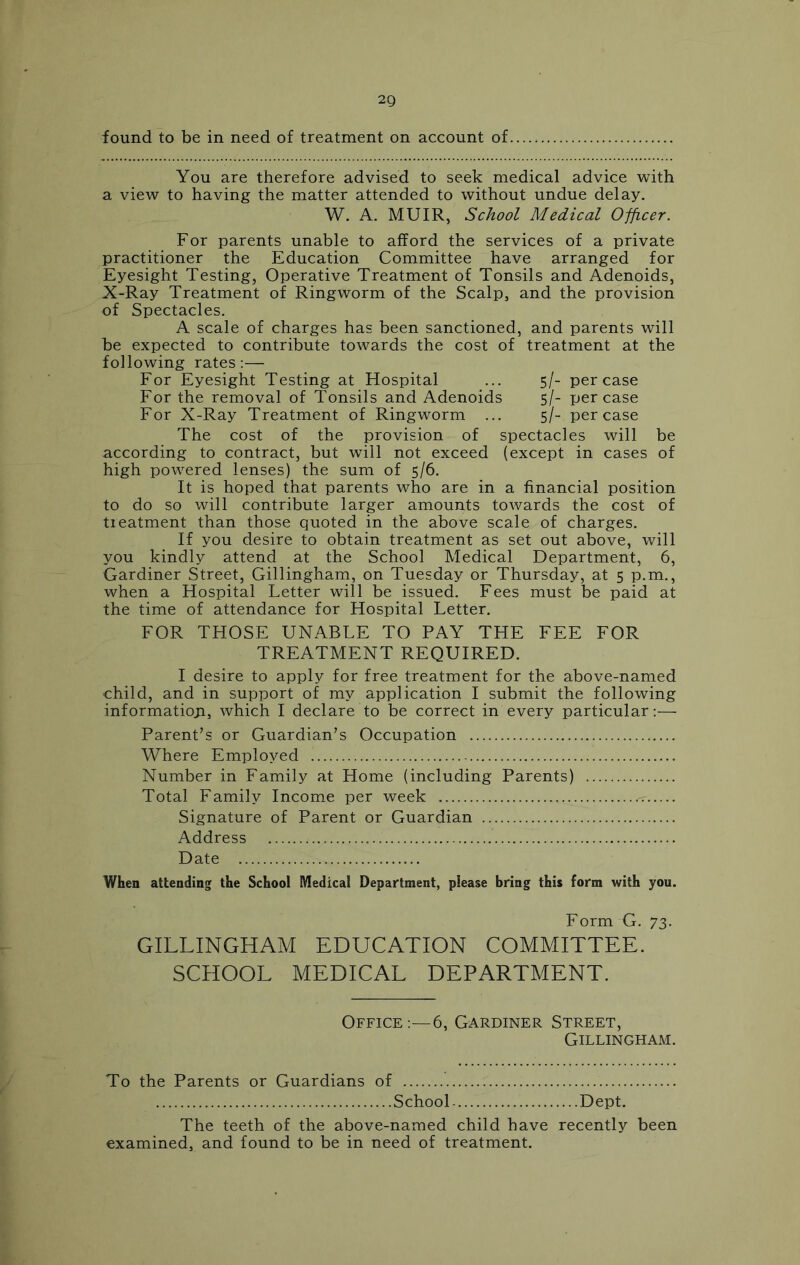 found to be in need of treatment on account of, You are therefore advised to seek medical advice with a view to having the matter attended to without undue delay. W. A. MUIR, School Medical Officer. For parents unable to afford the services of a private practitioner the Education Committee have arranged for Eyesight Testing, Operative Treatment of Tonsils and Adenoids, X-Ray Treatment of Ringworm of the Scalp, and the provision of Spectacles. A scale of charges has been sanctioned, and parents will be expected to contribute towards the cost of treatment at the following rates:— For Eyesight Testing at Hospital ... 5/- per case For the removal of Tonsils and Adenoids 5/- per case For X-Ray Treatment of Ringworm ... 5/- per case The cost of the provision of spectacles will be according to contract, but will not exceed (except in cases of high powered lenses) the sum of 5/6. It is hoped that parents who are in a financial position to do so will contribute larger amounts towards the cost of tieatment than those quoted in the above scale of charges. If you desire to obtain treatment as set out above, will you kindly attend at the School Medical Department, 6, Gardiner Street, Gillingham, on Tuesday or Thursday, at 5 p.m., when a Hospital Letter will be issued. Fees must be paid at the time of attendance for Hospital Letter. FOR THOSE UNABLE TO PAY THE FEE FOR TREATMENT REQUIRED. I desire to apply for free treatment for the above-named child, and in support of my application I submit the following informatioji, which I declare to be correct in every particular:— Parent’s or Guardian’s Occupation Where Employed Number in Family at Home (including Parents) Total Family Income per week Signature of Parent or Guardian Address Date When attending the School Medical Department, please bring this form with you. Form G. 73. GILLINGHAM EDUCATION COMMITTEE. SCHOOL MEDICAL DEPARTMENT. Office:—6, Gardiner Street, Gillingham. To the Parents or Guardians of School Dept. The teeth of the above-named child have recently been examined, and found to be in need of treatment.