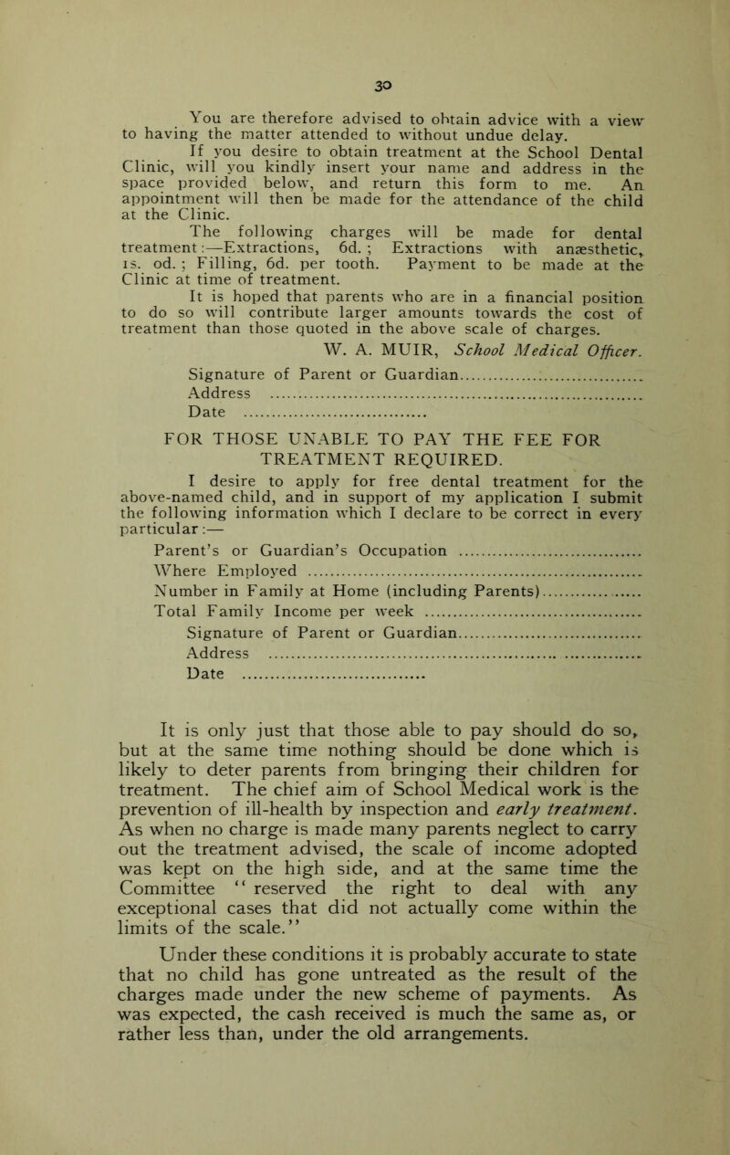 You are therefore advised to obtain advice with a view to having the matter attended to without undue delay. If you desire to obtain treatment at the School Dental Clinic, will you kindly insert your name and address in the space provided below, and return this form to me. An appointment Avill then be made for the attendance of the child at the Clinic. The following charges will be made for dental treatment;—Extractions, 6d. ; Extractions with anaesthetic, IS. od. ; Filling, 6d. per tooth. Payment to be made at the Clinic at time of treatment. It is hoped that parents who are in a financial position to do so will contribute larger amounts towards the cost of treatment than those quoted in the above scale of charges. W. A. MUIR, School Medical Officer. Signature of Parent or Guardian xA.ddress Date FOR TPIOSE UNABLE TO PAY THE FEE FOR TREATMENT REQUIRED. I desire to apply for free dental treatment for the above-named child, and in support of my application I submit the following information which I declare to be correct in every particular:— Parent’s or Guardian’s Occupation Where Employed Number in Family at Home (including Parents) Total Family Income per week Signature of Parent or Guardian Address Date It is only just that those able to pay should do so, but at the same time nothing should be done which is likely to deter parents from bringing their children for treatment. The chief aim of School Medical work is the prevention of iU-health by inspection and early treatment. As when no charge is made many parents neglect to carry out the treatment advised, the scale of income adopted was kept on the high side, and at the same time the Committee “ reserved the right to deal with any exceptional cases that did not actually come within the limits of the scale.” Under these conditions it is probably accurate to state that no child has gone untreated as the result of the charges made under the new scheme of payments. As was expected, the cash received is much the same as, or rather less than, under the old arrangements.