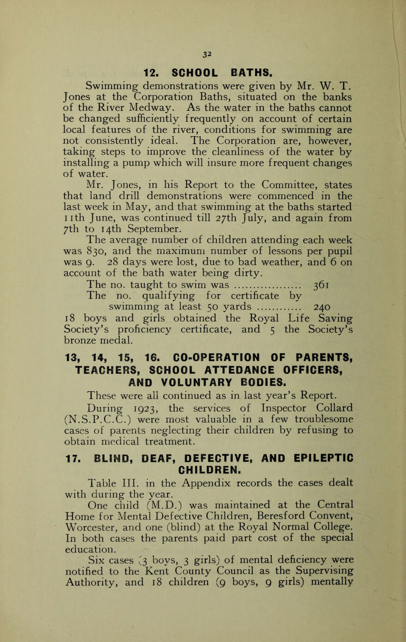 12. SCHOOL BATHS. Swimming demonstrations were given by Mr. W. T. Jones at the Corporation Baths, situated on the banks of the River Medway. As the water in the baths cannot be changed sufficiently frequently on account of certain local features of the river, conditions for swimming are not consistently ideal. The Corporation are, however, taking steps to improve the cleanliness of the water by installing a pump which will insure more frequent changes of water. Mr. Jones, in his Report to the Committee, states that land drill demonstrations were commenced in the last week in May, and that swimming at the baths started nth June, was continued till 27th July, and again from 7th to 14th September. The average number of children attending each week was 830, and the maximum number of lessons per pupil was 9. 28 days were lost, due to bad weather, and 6 on account of the bath w^ater being dirty. The no. taught to swim was 361 The no. qualifying for certificate by swimming at least 50 yards 240 18 boys and girls obtained the Royal Life Saving Society’s proficiency certificate, and 5 the Society’s bronze medal. 13, 14, 15, 16. CO-OPERATION OF PARENTS, TEACHERS, SCHOOL ATTEDANCE OFFICERS, AND VOLUNTARY BODIES. These were all continued as in last year’s Report. During 1923, the services of Inspector Collard (N.S.P.C.C.) were most valuable in a few troublesome cases of parents neglecting their children by refusing to obtain medical treatment. 17. BLIND, DEAF, DEFECTIVE, AND EPILEPTIC CHILDREN. Table III. in the xA.ppendix records the cases dealt with during the year. One child (M.D.) was maintained at the Central Home for Mental Defective Children, Beresford Convent, Worcester, and one (blind) at the Royal Normal College. In both cases the parents paid part cost of the special education. Six cases (3 boys, 3 girls) of mental deficiency were notified to the Kent County Council as the Supervising Authority, and 18 children (9 boys, 9 girls) mentally