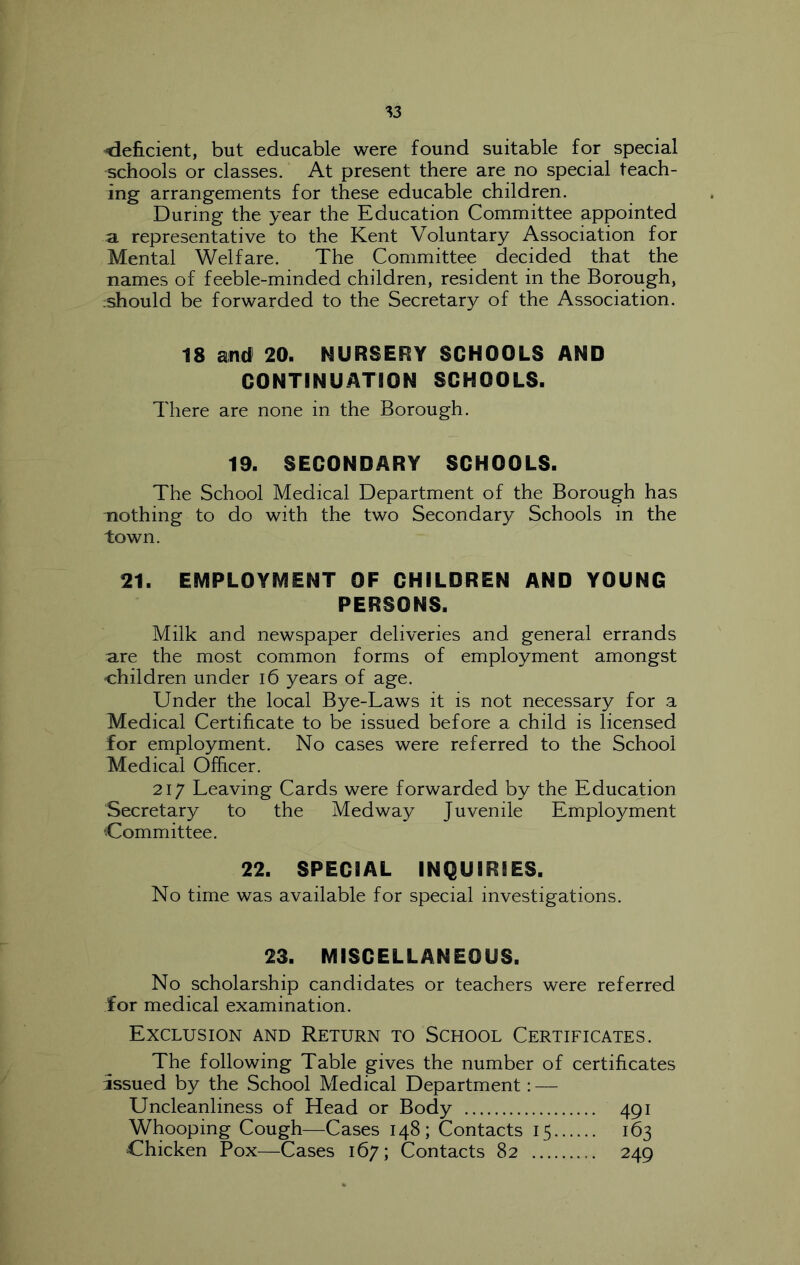 de&cient, but educable were found suitable for special schools or classes. At present there are no special teach- ing arrangements for these educable children. During the year the Education Committee appointed a. representative to the Kent Voluntary Association for Mental Welfare. The Committee decided that the names of feeble-minded children, resident in the Borough, :should be forwarded to the Secretary of the Association. 18 and 20. NURSERY SCHOOLS AND CONTINUATION SCHOOLS. There are none in the Borough. 19. SECONDARY SCHOOLS. The School Medical Department of the Borough has Tiothing to do with the two Secondary Schools in the town. 21. EMPLOYMENT OF CHILDREN AND YOUNG PERSONS. Milk and newspaper deliveries and general errands are the most common forms of employment amongst children under i6 years of age. Under the local Bye-Laws it is not necessary for a Medical Certificate to be issued before a child is licensed for employment. No cases were referred to the School Medical Officer. 21/ Leaving Cards were forwarded by the Education Secretary to the Medway Juvenile Employment Committee. 22. SPECIAL INQUIRIES. No time was available for special investigations. 23. MISCELLANEOUS. No scholarship candidates or teachers were referred for medical examination. Exclusion and Return to School Certificates. The following Table gives the number of certificates issued by the School Medical Department: — Uncleanliness of Head or Body 491 Whooping Cough—Cases 148; Contacts 15 163 Chicken Pox—Cases 167; Contacts 82 249