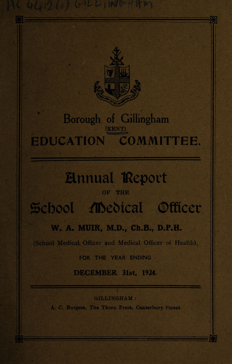 I Borough of Gillingham (KENT) '4V EDUCATION COMMITTEE. annual IRepott OF THE School /Ihebical ©fficec W. A. MUIR, M.D., Ch.B., D.P.H. (School Medical Officer and Medical Officer of Health), FOR THE YEAR ENDING DECEMBER 31st, 1924. T GILLINGHAM : A. C. Burgess, The Thorn Press, Canterbury Street.