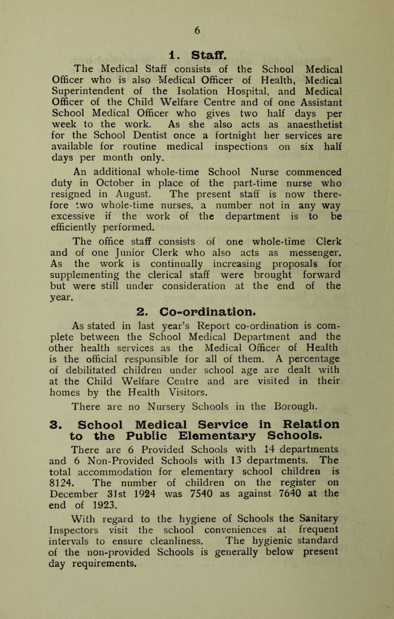 1. Staff. The Medical Staff consists of the School Medical Officer who is also Medical Officer of Health, Medical Superintendent of the Isolation Hospital, and Medical Officer of the Child Welfare Centre and of one Assistant School Medical Officer who gives two half days per week to the work. As she also acts as anaesthetist for the School Dentist once a fortnight her services are available for routine medical inspections on six half days per month only. An additional whole-time School Nurse commenced duty in October in place of the part-time nurse who resigned in August. The present staff is now there- fore two whole-time nurses, a number not in any way excessive if the work of the department is to be efficiently performed. The office staff consists of one whole-time Clerk and of one Junior Clerk who also acts as messenger. As the work is continually increasing proposals for supplementing the clerical staff were brought forward but were still under consideration at the end of the year. 2. Co-ordination. As stated in last year’s Report co-ordination is com- plete between the School Medical Department and the other health services as the Medical Officer of Health is the official responsible for all of them. A percentage of debilitated children under school age are dealt with at the Child Welfare Centre and are visited in their homes by the Health Visitors. There are no Nursery Schools in the Borough. 3. School Medical Service in Relation to the Public Elementary Schools. There are 6 Provided Schools with 14 departments and 6 Non-Provided Schools with 13 departments. The total accommodation for elementary school children is 8124. The number of children on the register on December 31st 1924 was 7540 as against 7640 at the end of 1923. With regard to the hygiene of Schools the Sanitary Inspectors visit the school conveniences at frequent intervals to ensure cleanliness. The hygienic standard of the non-provided Schools is generally below present day requirements.