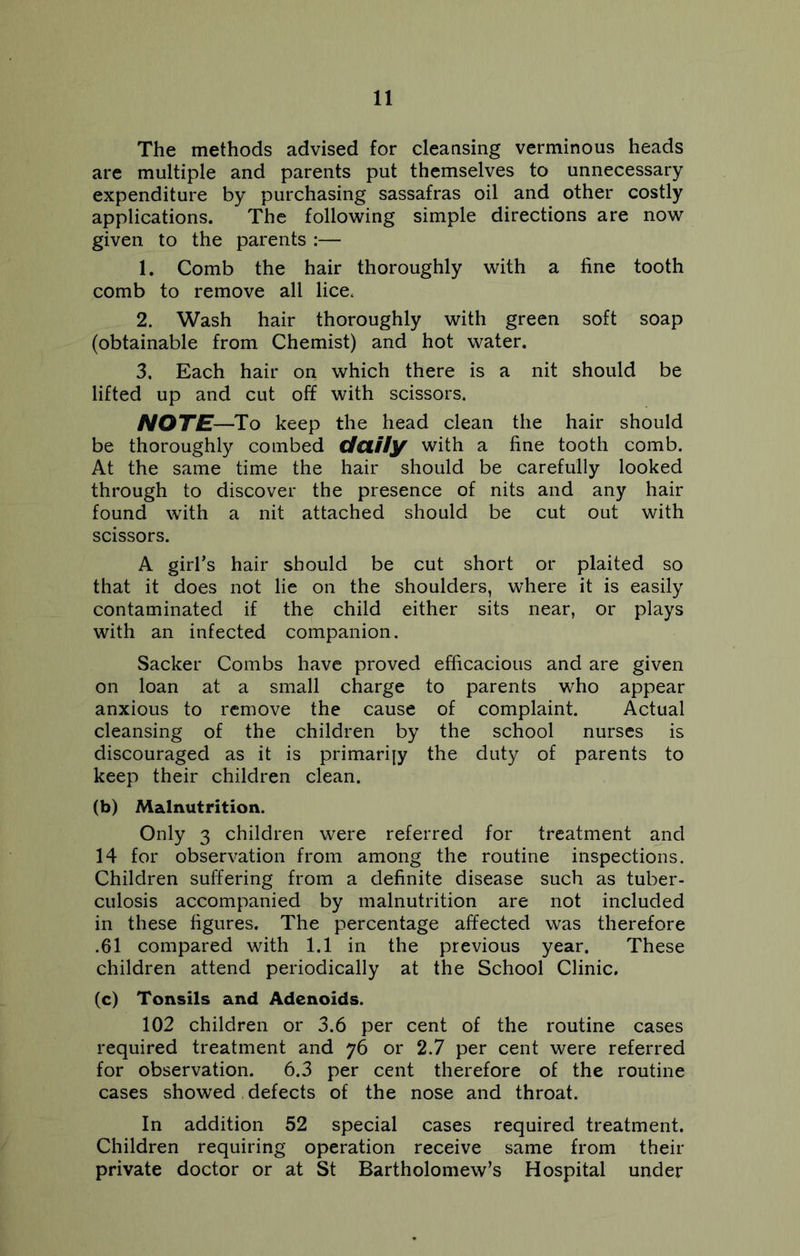 The methods advised for cleansing verminous heads are multiple and parents put themselves to unnecessary expenditure by purchasing sassafras oil and other costly applications. The following simple directions are now given to the parents :— 1. Comb the hair thoroughly with a fine tooth comb to remove all lice, 2. Wash hair thoroughly with green soft soap (obtainable from Chemist) and hot water. 3. Each hair on which there is a nit should be lifted up and cut off with scissors. NOTE—To keep the head clean the hair should be thoroughly combed daily with a fine tooth comb. At the same time the hair should be carefully looked through to discover the presence of nits and any hair found with a nit attached should be cut out with scissors. A girl’s hair should be cut short or plaited so that it does not lie on the shoulders, where it is easily contaminated if the child either sits near, or plays with an infected companion. Sacker Combs have proved efficacious and are given on loan at a small charge to parents who appear anxious to remove the cause of complaint. Actual cleansing of the children by the school nurses is discouraged as it is primarily the duty of parents to keep their children clean. (b) Malnutrition. Only 3 children were referred for treatment and 14 for observation from among the routine inspections. Children suffering from a definite disease such as tuber- culosis accompanied by malnutrition are not included in these figures. The percentage affected was therefore .61 compared with 1.1 in the previous year. These children attend periodically at the School Clinic. (c) Tonsils and Adenoids. 102 children or 3.6 per cent of the routine cases required treatment and 76 or 2.7 per cent were referred for observation. 6.3 per cent therefore of the routine cases showed defects of the nose and throat. In addition 52 special cases required treatment. Children requiring operation receive same from their private doctor or at St Bartholomew’s Hospital under