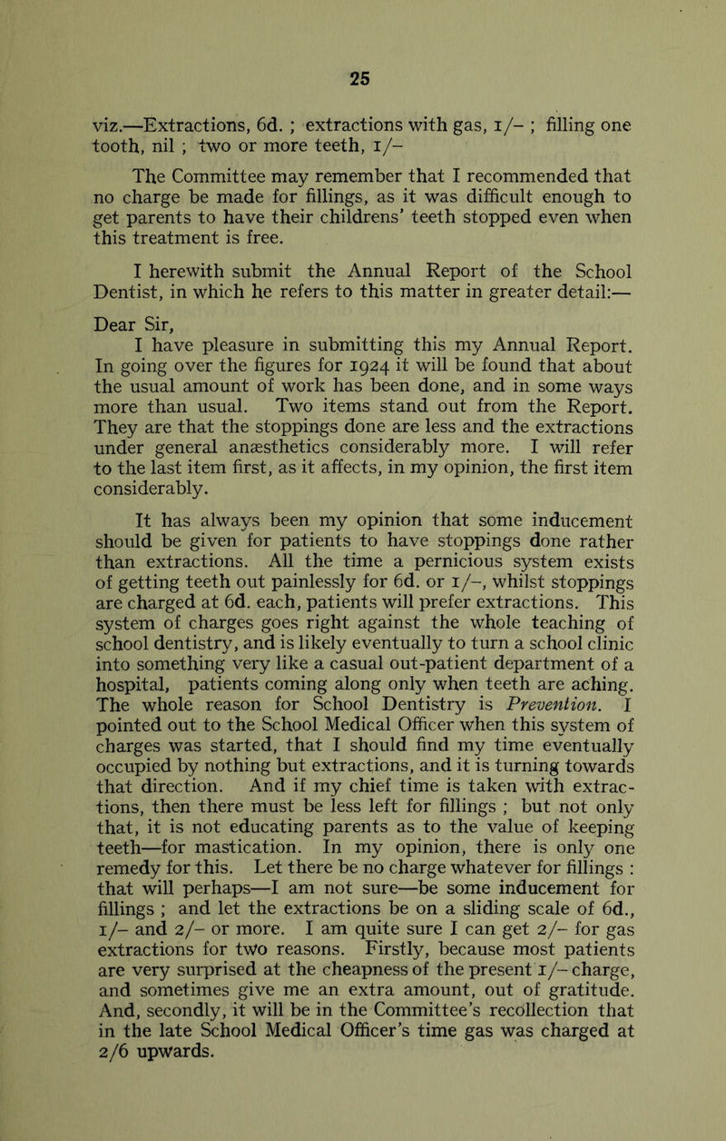 viz.—Extractions, 6d. ; extractions with gas, i/- ; filling one tooth, nil ; two or more teeth, I/- The Committee may remember that I recommended that no charge be made for fillings, as it was difficult enough to get parents to have their childrens’ teeth stopped even when this treatment is free. I herewith submit the Annual Report of the School Dentist, in which he refers to this matter in greater detail:— Dear Sir, I have pleasure in submitting this my Annual Report. In going over the figures for 1924 it will be found that about the usual amount of work has been done, and in some ways more than usual. Two items stand out from the Report. They are that the stoppings done are less and the extractions under general anaesthetics considerably more. I will refer to the last item first, as it affects, in my opinion, the first item considerably. It has always been my opinion that some inducement should be given for patients to have stoppings done rather than extractions. All the time a pernicious system exists of getting teeth out painlessly for 6d. or 1/-, whilst stoppings are charged at 6d. each, patients will prefer extractions. This system of charges goes right against the whole teaching of school dentistry, and is likely eventually to turn a school clinic into something very like a casual out-patient department of a hospital, patients coming along only when teeth are aching. The whole reason for School Dentistry is Prevention. I pointed out to the School Medical Officer when this system of charges was started, that I should find my time eventually occupied by nothing but extractions, and it is turning towards that direction. And if my chief time is taken with extrac- tions, then there must be less left for fillings ; but not only that, it is not educating parents as to the value of keeping teeth—for mastication. In my opinion, there is only one remedy for this. Let there be no charge whatever for fillings : that will perhaps—I am not sure—be some inducement for fillings ; and let the extractions be on a sliding scale of 6d., 1/- and 2/- or more. I am quite sure I can get 2/- for gas extractions for two reasons. Firstly, because most patients are very surprised at the cheapness of the present T/-charge, and sometimes give me an extra amount, out of gratitude. And, secondly, it will be in the Committee’s recollection that in the late School Medical Officer’s time gas was charged at 2/6 upwards.