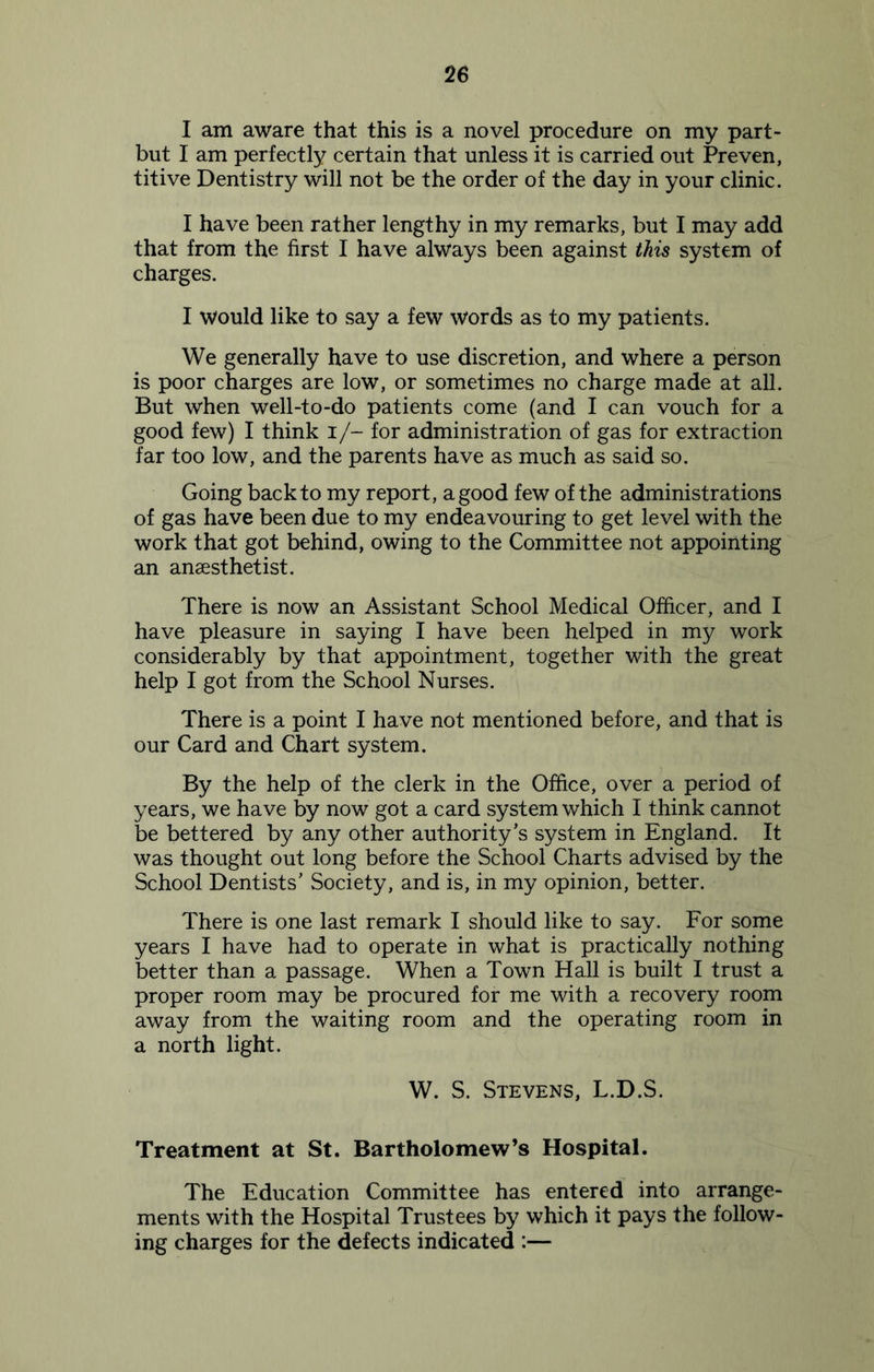 I am aware that this is a novel procedure on my part- but I am perfectly certain that unless it is carried out Preven, titive Dentistry will not be the order of the day in your clinic. I have been rather lengthy in my remarks, but I may add that from the first I have always been against this system of charges. I would like to say a few words as to my patients. We generally have to use discretion, and where a person is poor charges are low, or sometimes no charge made at all. But when well-to-do patients come (and I can vouch for a good few) I think I/- for administration of gas for extraction far too low, and the parents have as much as said so. Going back to my report, a good few of the administrations of gas have been due to my endeavouring to get level with the work that got behind, owing to the Committee not appointing an anaesthetist. There is now an Assistant School Medical Officer, and I have pleasure in saying I have been helped in my work considerably by that appointment, together with the great help I got from the School Nurses. There is a point I have not mentioned before, and that is our Card and Chart system. By the help of the clerk in the Office, over a period of years, we have by now got a card system which I think cannot be bettered by any other authority’s system in England. It was thought out long before the School Charts advised by the School Dentists’ Society, and is, in my opinion, better. There is one last remark I should like to say. For some years I have had to operate in what is practically nothing better than a passage. When a Town Hall is built I trust a proper room may be procured for me with a recovery room away from the waiting room and the operating room in a north light. W. S. Stevens, L.D.S. Treatment at St. Bartholomew’s Hospital. The Education Committee has entered into arrange- ments with the Hospital Trustees by which it pays the follow- ing charges for the defects indicated :—
