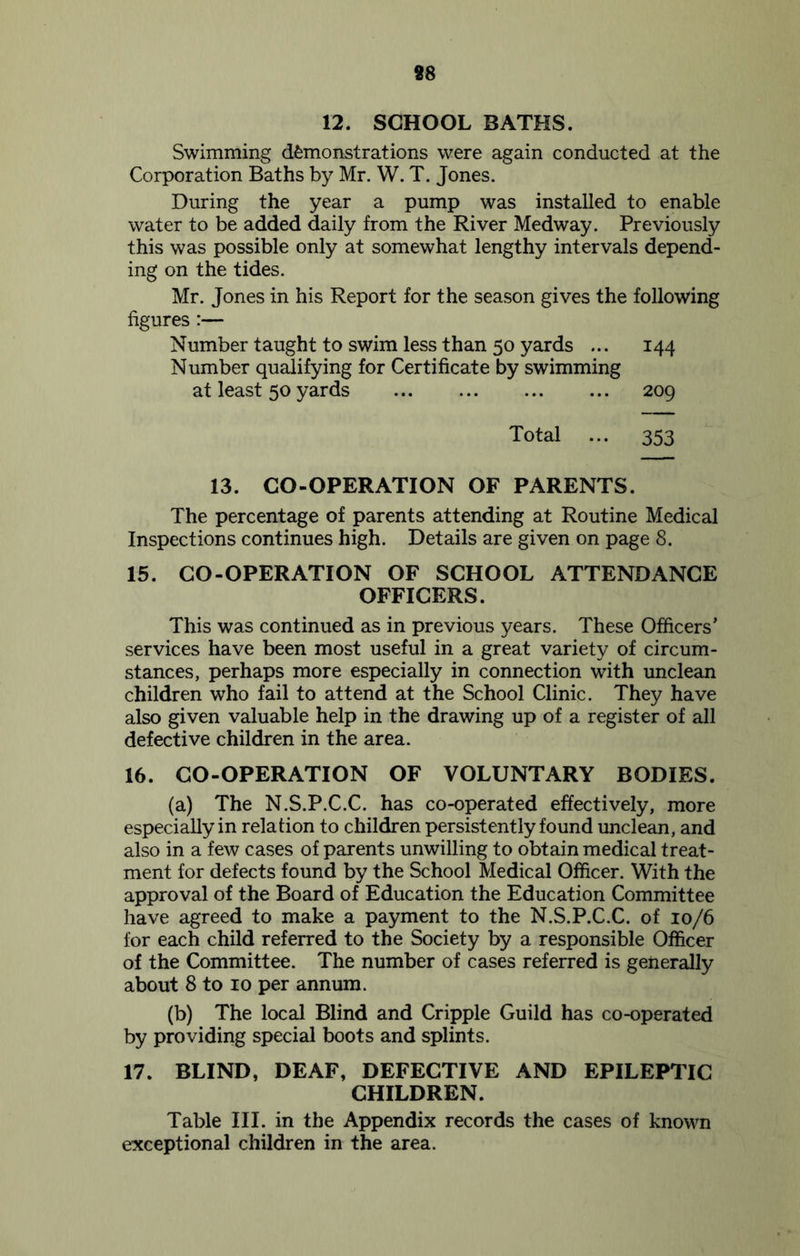 88 12. SCHOOL BATHS. Swimming demonstrations were again conducted at the Corporation Baths by Mr. W. T. Jones. During the year a pump was installed to enable water to be added daily from the River Medway. Previously this was possible only at somewhat lengthy intervals depend- ing on the tides. Mr. Jones in his Report for the season gives the following figures :— Number taught to swim less than 50 yards ... 144 Number qualifying for Certificate by swimming at least 50 yards 209 Total ... 353 13. CO-OPERATION OF PARENTS. The percentage of parents attending at Routine Medical Inspections continues high. Details are given on page 8. 15. CO-OPERATION OF SCHOOL ATTENDANCE OFFICERS. This was continued as in previous years. These Officers' services have been most useful in a great variety of circum- stances, perhaps more especially in connection with unclean children who fail to attend at the School Clinic. They have also given valuable help in the drawing up of a register of all defective children in the area. 16. CO-OPERATION OF VOLUNTARY BODIES. (a) The N.S.P.C.C. has co-operated effectively, more especially in relation to children persistently found unclean, and also in a few cases of parents unwilling to obtain medical treat- ment for defects found by the School Medical Officer. With the approval of the Board of Education the Education Committee have agreed to make a payment to the N.S.P.C.C. of 10/6 for each child referred to the Society by a responsible Officer of the Committee. The number of cases referred is generally about 8 to 10 per annum. (b) The local Blind and Cripple Guild has co-operated by providing special boots and splints. 17. BLIND, DEAF, DEFECTIVE AND EPILEPTIC CHILDREN. Table III. in the Appendix records the cases of known exceptional children in the area.