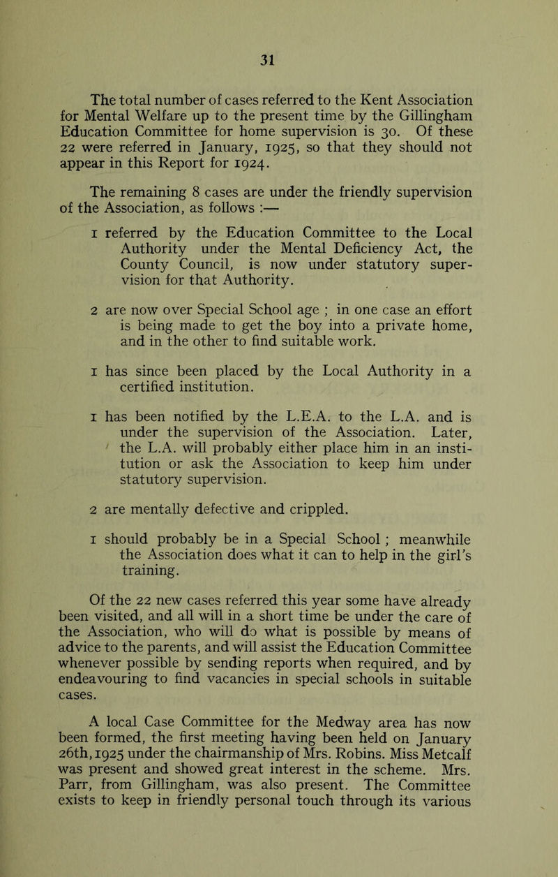 The total number of cases referred to the Kent Association for Mental Welfare up to the present time by the Gillingham Education Committee for home supervision is 30. Of these 22 were referred in January, 1925, so that they should not appear in this Report for 1924. The remaining 8 cases are under the friendly supervision of the Association, as follows :— 1 referred by the Education Committee to the Local Authority under the Mental Deficiency Act, the County Council, is now under statutory super- vision for that Authority. 2 are now over Special School age ; in one case an effort is being made to get the boy into a private home, and in the other to find suitable work. 1 has since been placed by the Local Authority in a certified institution. 1 has been notified by the L.E.A. to the L.A. and is under the supervision of the Association. Later, the L.A. will probably either place him in an insti- tution or ask the Association to keep him under statutory supervision. 2 are mentally defective and crippled. 1 should probably be in a Special School; meanwhile the Association does what it can to help in the girl's training. Of the 22 new cases referred this year some have already been visited, and all will in a short time be under the care of the Association, who will do what is possible by means of advice to the parents, and will assist the Education Committee whenever possible by sending reports when required, and by endeavouring to find vacancies in special schools in suitable cases. A local Case Committee for the Medway area has now been formed, the first meeting having been held on January 26th, 1925 under the chairmanship of Mrs. Robins. Miss Metcalf was present and showed great interest in the scheme. Mrs. Parr, from Gillingham, was also present. The Committee exists to keep in friendly personal touch through its various